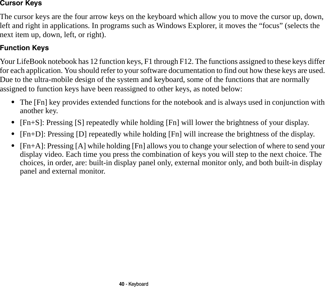 40 - KeyboardCursor Keys The cursor keys are the four arrow keys on the keyboard which allow you to move the cursor up, down, left and right in applications. In programs such as Windows Explorer, it moves the “focus” (selects the next item up, down, left, or right). Function Keys Your LifeBook notebook has 12 function keys, F1 through F12. The functions assigned to these keys differ for each application. You should refer to your software documentation to find out how these keys are used. Due to the ultra-mobile design of the system and keyboard, some of the functions that are normally assigned to function keys have been reassigned to other keys, as noted below:•The [Fn] key provides extended functions for the notebook and is always used in conjunction with another key. •[Fn+S]: Pressing [S] repeatedly while holding [Fn] will lower the brightness of your display.•[Fn+D]: Pressing [D] repeatedly while holding [Fn] will increase the brightness of the display.•[Fn+A]: Pressing [A] while holding [Fn] allows you to change your selection of where to send your display video. Each time you press the combination of keys you will step to the next choice. The choices, in order, are: built-in display panel only, external monitor only, and both built-in display panel and external monitor.