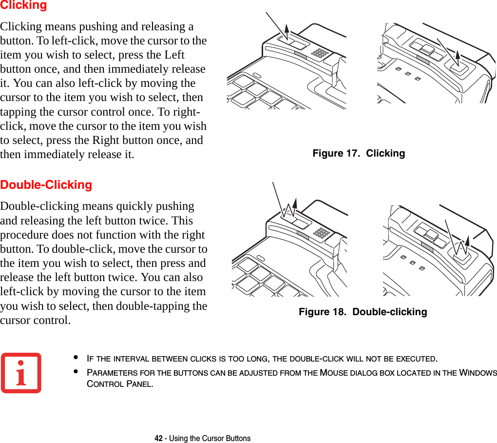 42 - Using the Cursor ButtonsClickingClicking means pushing and releasing a button. To left-click, move the cursor to the item you wish to select, press the Left button once, and then immediately release it. You can also left-click by moving the cursor to the item you wish to select, then tapping the cursor control once. To right-click, move the cursor to the item you wish to select, press the Right button once, and then immediately release it.  Figure 17.  ClickingDouble-ClickingDouble-clicking means quickly pushing and releasing the left button twice. This procedure does not function with the right button. To double-click, move the cursor to the item you wish to select, then press and release the left button twice. You can also left-click by moving the cursor to the item you wish to select, then double-tapping the cursor control. Figure 18.  Double-clicking•IF THE INTERVAL BETWEEN CLICKS IS TOO LONG, THE DOUBLE-CLICK WILL NOT BE EXECUTED.•PARAMETERS FOR THE BUTTONS CAN BE ADJUSTED FROM THE MOUSE DIALOG BOX LOCATED IN THE WINDOWS CONTROL PANEL.
