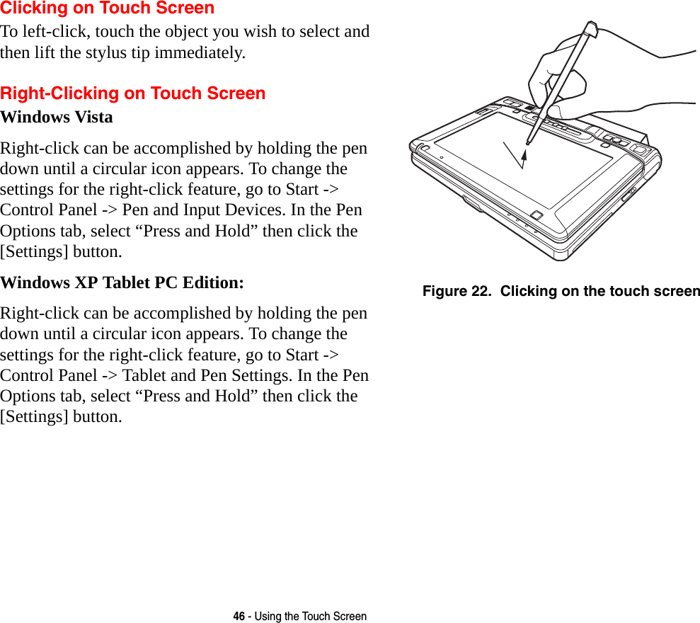 46 - Using the Touch ScreenClicking on Touch ScreenTo left-click, touch the object you wish to select and then lift the stylus tip immediately. Right-Clicking on Touch ScreenWindows VistaRight-click can be accomplished by holding the pen down until a circular icon appears. To change the settings for the right-click feature, go to Start -&gt; Control Panel -&gt; Pen and Input Devices. In the Pen Options tab, select “Press and Hold” then click the [Settings] button.Windows XP Tablet PC Edition:Right-click can be accomplished by holding the pen down until a circular icon appears. To change the settings for the right-click feature, go to Start -&gt; Control Panel -&gt; Tablet and Pen Settings. In the Pen Options tab, select “Press and Hold” then click the [Settings] button. Figure 22.  Clicking on the touch screen