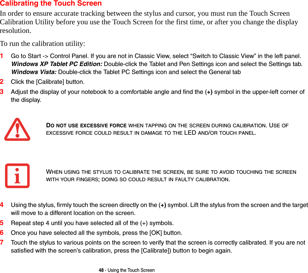 48 - Using the Touch ScreenCalibrating the Touch ScreenIn order to ensure accurate tracking between the stylus and cursor, you must run the Touch Screen Calibration Utility before you use the Touch Screen for the first time, or after you change the display resolution.To run the calibration utility:1Go to Start -&gt; Control Panel. If you are not in Classic View, select “Switch to Classic View” in the left panel. Windows XP Tablet PC Edition: Double-click the Tablet and Pen Settings icon and select the Settings tab. Windows Vista: Double-click the Tablet PC Settings icon and select the General tab2Click the [Calibrate] button.3Adjust the display of your notebook to a comfortable angle and find the (+) symbol in the upper-left corner of the display.4Using the stylus, firmly touch the screen directly on the (+) symbol. Lift the stylus from the screen and the target will move to a different location on the screen.5Repeat step 4 until you have selected all of the (+) symbols.6Once you have selected all the symbols, press the [OK] button. 7Touch the stylus to various points on the screen to verify that the screen is correctly calibrated. If you are not satisfied with the screen’s calibration, press the [Calibrate]) button to begin again.DO NOT USE EXCESSIVE FORCE WHEN TAPPING ON THE SCREEN DURING CALIBRATION. USE OF EXCESSIVE FORCE COULD RESULT IN DAMAGE TO THE LED AND/OR TOUCH PANEL.WHEN USING THE STYLUS TO CALIBRATE THE SCREEN, BE SURE TO AVOID TOUCHING THE SCREEN WITH YOUR FINGERS; DOING SO COULD RESULT IN FAULTY CALIBRATION.