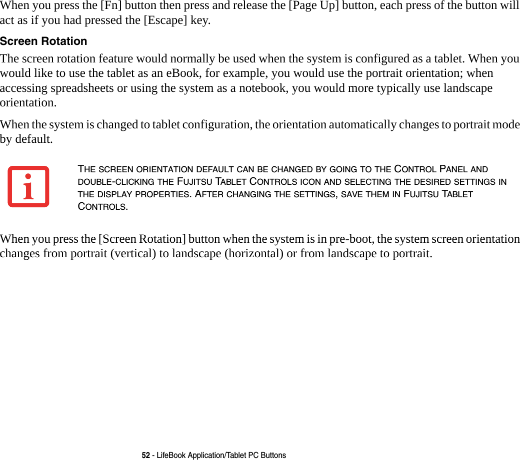 52 - LifeBook Application/Tablet PC ButtonsWhen you press the [Fn] button then press and release the [Page Up] button, each press of the button will act as if you had pressed the [Escape] key.Screen Rotation The screen rotation feature would normally be used when the system is configured as a tablet. When you would like to use the tablet as an eBook, for example, you would use the portrait orientation; when accessing spreadsheets or using the system as a notebook, you would more typically use landscape orientation.When the system is changed to tablet configuration, the orientation automatically changes to portrait mode by default.When you press the [Screen Rotation] button when the system is in pre-boot, the system screen orientation changes from portrait (vertical) to landscape (horizontal) or from landscape to portrait.THE SCREEN ORIENTATION DEFAULT CAN BE CHANGED BY GOING TO THE CONTROL PANEL AND DOUBLE-CLICKING THE FUJITSU TABLET CONTROLS ICON AND SELECTING THE DESIRED SETTINGS IN THE DISPLAY PROPERTIES. AFTER CHANGING THE SETTINGS, SAVE THEM IN FUJITSU TABLET CONTROLS.