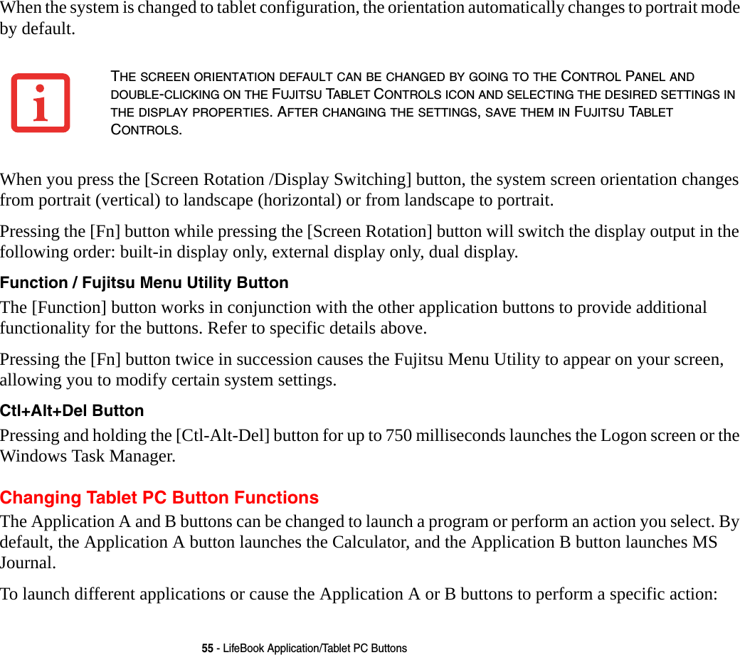 55 - LifeBook Application/Tablet PC ButtonsWhen the system is changed to tablet configuration, the orientation automatically changes to portrait mode by default. When you press the [Screen Rotation /Display Switching] button, the system screen orientation changes from portrait (vertical) to landscape (horizontal) or from landscape to portrait. Pressing the [Fn] button while pressing the [Screen Rotation] button will switch the display output in the following order: built-in display only, external display only, dual display.Function / Fujitsu Menu Utility Button The [Function] button works in conjunction with the other application buttons to provide additional functionality for the buttons. Refer to specific details above.Pressing the [Fn] button twice in succession causes the Fujitsu Menu Utility to appear on your screen, allowing you to modify certain system settings.Ctl+Alt+Del Button Pressing and holding the [Ctl-Alt-Del] button for up to 750 milliseconds launches the Logon screen or the Windows Task Manager.Changing Tablet PC Button FunctionsThe Application A and B buttons can be changed to launch a program or perform an action you select. By default, the Application A button launches the Calculator, and the Application B button launches MS Journal.To launch different applications or cause the Application A or B buttons to perform a specific action:THE SCREEN ORIENTATION DEFAULT CAN BE CHANGED BY GOING TO THE CONTROL PANEL AND DOUBLE-CLICKING ON THE FUJITSU TABLET CONTROLS ICON AND SELECTING THE DESIRED SETTINGS IN THE DISPLAY PROPERTIES. AFTER CHANGING THE SETTINGS, SAVE THEM IN FUJITSU TABLET CONTROLS.