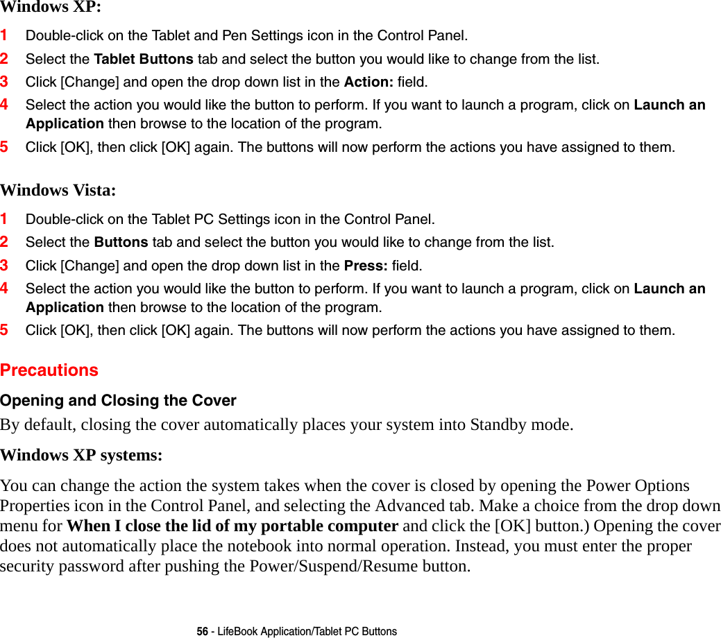 56 - LifeBook Application/Tablet PC ButtonsWindows XP:1Double-click on the Tablet and Pen Settings icon in the Control Panel. 2Select the Tablet Buttons tab and select the button you would like to change from the list.3Click [Change] and open the drop down list in the Action: field.4Select the action you would like the button to perform. If you want to launch a program, click on Launch an Application then browse to the location of the program.5Click [OK], then click [OK] again. The buttons will now perform the actions you have assigned to them. Windows Vista:1Double-click on the Tablet PC Settings icon in the Control Panel. 2Select the Buttons tab and select the button you would like to change from the list.3Click [Change] and open the drop down list in the Press: field.4Select the action you would like the button to perform. If you want to launch a program, click on Launch an Application then browse to the location of the program.5Click [OK], then click [OK] again. The buttons will now perform the actions you have assigned to them.PrecautionsOpening and Closing the Cover By default, closing the cover automatically places your system into Standby mode. Windows XP systems:You can change the action the system takes when the cover is closed by opening the Power Options Properties icon in the Control Panel, and selecting the Advanced tab. Make a choice from the drop down menu for When I close the lid of my portable computer and click the [OK] button.) Opening the cover does not automatically place the notebook into normal operation. Instead, you must enter the proper security password after pushing the Power/Suspend/Resume button.