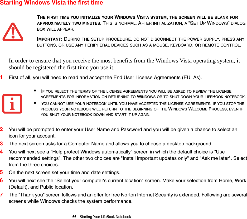 66 - Starting Your LifeBook NotebookStarting Windows Vista the first timeIn order to ensure that you receive the most benefits from the Windows Vista operating system, it should be registered the first time you use it. 1First of all, you will need to read and accept the End User License Agreements (EULAs). 2You will be prompted to enter your User Name and Password and you will be given a chance to select an  icon for your account.3The next screen asks for a Computer Name and allows you to choose a desktop background. 4You will next see a "Help protect Windows automatically" screen in which the default choice is "Use recommended settings”. The other two choices are "Install important updates only" and "Ask me later". Select from the three choices.5On the next screen set your time and date settings. 6You will next see the "Select your computer's current location" screen. Make your selection from Home, Work (Default), and Public location. 7The "Thank you" screen follows and an offer for free Norton Internet Security is extended. Following are several screens while Windows checks the system performance. THE FIRST TIME YOU INITIALIZE YOUR WINDOWS VISTA SYSTEM, THE SCREEN WILL BE BLANK FOR APPROXIMATELY TWO MINUTES. THIS IS NORMAL. AFTER INITIALIZATION, A “SET UP WINDOWS” DIALOG BOX WILL APPEAR.IMPORTANT: DURING THE SETUP PROCEDURE, DO NOT DISCONNECT THE POWER SUPPLY, PRESS ANY BUTTONS, OR USE ANY PERIPHERAL DEVICES SUCH AS A MOUSE, KEYBOARD, OR REMOTE CONTROL.•IF YOU REJECT THE TERMS OF THE LICENSE AGREEMENTS YOU WILL BE ASKED TO REVIEW THE LICENSE AGREEMENTS FOR INFORMATION ON RETURNING TO WINDOWS OR TO SHUT DOWN YOUR LIFEBOOK NOTEBOOK.•YOU CANNOT USE YOUR NOTEBOOK UNTIL YOU HAVE ACCEPTED THE LICENSE AGREEMENTS. IF YOU STOP THE PROCESS YOUR NOTEBOOK WILL RETURN TO THE BEGINNING OF THE WINDOWS WELCOME PROCESS, EVEN IF YOU SHUT YOUR NOTEBOOK DOWN AND START IT UP AGAIN.