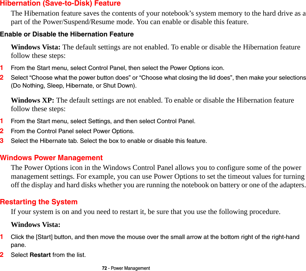 72 - Power ManagementHibernation (Save-to-Disk) FeatureThe Hibernation feature saves the contents of your notebook’s system memory to the hard drive as a part of the Power/Suspend/Resume mode. You can enable or disable this feature. Enable or Disable the Hibernation Feature Windows Vista: The default settings are not enabled. To enable or disable the Hibernation feature follow these steps:1From the Start menu, select Control Panel, then select the Power Options icon.2Select “Choose what the power button does” or “Choose what closing the lid does”, then make your selections (Do Nothing, Sleep, Hibernate, or Shut Down).Windows XP: The default settings are not enabled. To enable or disable the Hibernation feature follow these steps:1From the Start menu, select Settings, and then select Control Panel.2From the Control Panel select Power Options.3Select the Hibernate tab. Select the box to enable or disable this feature.Windows Power Management The Power Options icon in the Windows Control Panel allows you to configure some of the power management settings. For example, you can use Power Options to set the timeout values for turning off the display and hard disks whether you are running the notebook on battery or one of the adapters. Restarting the SystemIf your system is on and you need to restart it, be sure that you use the following procedure. Windows Vista:1Click the [Start] button, and then move the mouse over the small arrow at the bottom right of the right-hand pane.2Select Restart from the list.