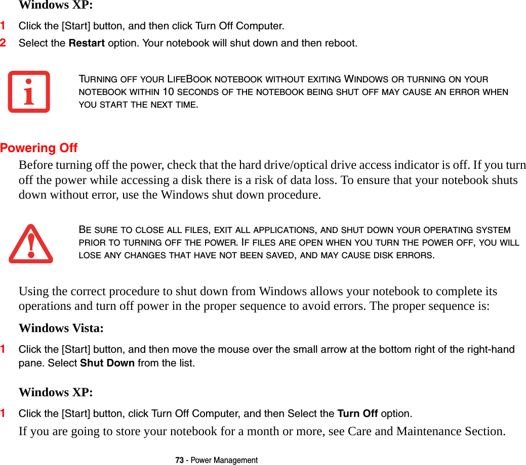 73 - Power ManagementWindows XP:1Click the [Start] button, and then click Turn Off Computer.2Select the Restart option. Your notebook will shut down and then reboot.Powering OffBefore turning off the power, check that the hard drive/optical drive access indicator is off. If you turn off the power while accessing a disk there is a risk of data loss. To ensure that your notebook shuts down without error, use the Windows shut down procedure.Using the correct procedure to shut down from Windows allows your notebook to complete its operations and turn off power in the proper sequence to avoid errors. The proper sequence is:Windows Vista:1Click the [Start] button, and then move the mouse over the small arrow at the bottom right of the right-hand pane. Select Shut Down from the list.Windows XP:1Click the [Start] button, click Turn Off Computer, and then Select the Turn Off option. If you are going to store your notebook for a month or more, see Care and Maintenance Section. TURNING OFF YOUR LIFEBOOK NOTEBOOK WITHOUT EXITING WINDOWS OR TURNING ON YOUR NOTEBOOK WITHIN 10 SECONDS OF THE NOTEBOOK BEING SHUT OFF MAY CAUSE AN ERROR WHEN YOU START THE NEXT TIME. BE SURE TO CLOSE ALL FILES, EXIT ALL APPLICATIONS, AND SHUT DOWN YOUR OPERATING SYSTEM PRIOR TO TURNING OFF THE POWER. IF FILES ARE OPEN WHEN YOU TURN THE POWER OFF, YOU WILL LOSE ANY CHANGES THAT HAVE NOT BEEN SAVED, AND MAY CAUSE DISK ERRORS.