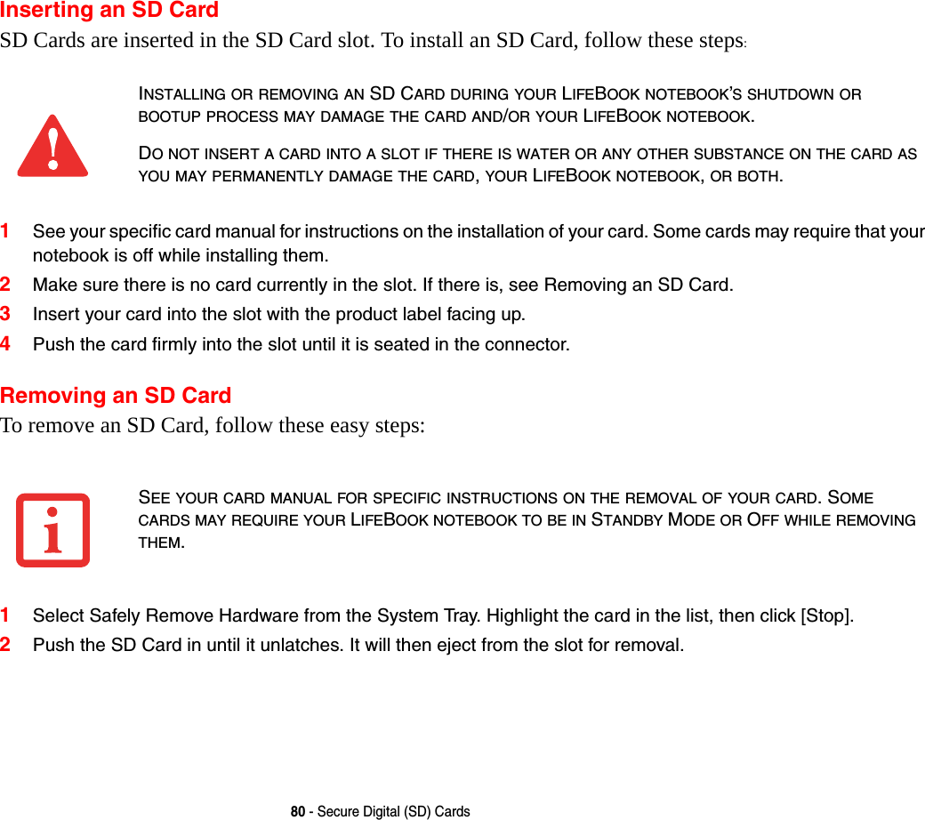 80 - Secure Digital (SD) CardsInserting an SD CardSD Cards are inserted in the SD Card slot. To install an SD Card, follow these steps:1See your specific card manual for instructions on the installation of your card. Some cards may require that your notebook is off while installing them.2Make sure there is no card currently in the slot. If there is, see Removing an SD Card.3Insert your card into the slot with the product label facing up.4Push the card firmly into the slot until it is seated in the connector. Removing an SD CardTo remove an SD Card, follow these easy steps:1Select Safely Remove Hardware from the System Tray. Highlight the card in the list, then click [Stop].2Push the SD Card in until it unlatches. It will then eject from the slot for removal.INSTALLING OR REMOVING AN SD CARD DURING YOUR LIFEBOOK NOTEBOOK’S SHUTDOWN OR BOOTUP PROCESS MAY DAMAGE THE CARD AND/OR YOUR LIFEBOOK NOTEBOOK.DO NOT INSERT A CARD INTO A SLOT IF THERE IS WATER OR ANY OTHER SUBSTANCE ON THE CARD AS YOU MAY PERMANENTLY DAMAGE THE CARD, YOUR LIFEBOOK NOTEBOOK, OR BOTH.SEE YOUR CARD MANUAL FOR SPECIFIC INSTRUCTIONS ON THE REMOVAL OF YOUR CARD. SOME CARDS MAY REQUIRE YOUR LIFEBOOK NOTEBOOK TO BE IN STANDBY MODE OR OFF WHILE REMOVING THEM.