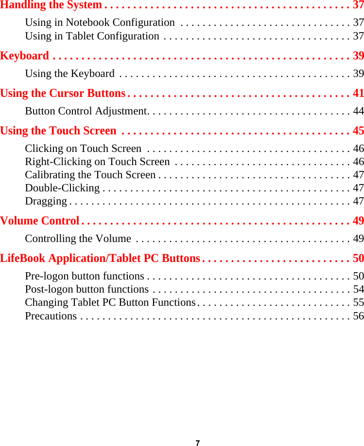 7 Handling the System . . . . . . . . . . . . . . . . . . . . . . . . . . . . . . . . . . . . . . . . . . . 37Using in Notebook Configuration  . . . . . . . . . . . . . . . . . . . . . . . . . . . . . . . 37Using in Tablet Configuration . . . . . . . . . . . . . . . . . . . . . . . . . . . . . . . . . . 37Keyboard . . . . . . . . . . . . . . . . . . . . . . . . . . . . . . . . . . . . . . . . . . . . . . . . . . . . 39Using the Keyboard . . . . . . . . . . . . . . . . . . . . . . . . . . . . . . . . . . . . . . . . . . 39Using the Cursor Buttons . . . . . . . . . . . . . . . . . . . . . . . . . . . . . . . . . . . . . . . 41Button Control Adjustment. . . . . . . . . . . . . . . . . . . . . . . . . . . . . . . . . . . . . 44Using the Touch Screen  . . . . . . . . . . . . . . . . . . . . . . . . . . . . . . . . . . . . . . . . 45Clicking on Touch Screen  . . . . . . . . . . . . . . . . . . . . . . . . . . . . . . . . . . . . . 46Right-Clicking on Touch Screen  . . . . . . . . . . . . . . . . . . . . . . . . . . . . . . . . 46Calibrating the Touch Screen . . . . . . . . . . . . . . . . . . . . . . . . . . . . . . . . . . . 47Double-Clicking . . . . . . . . . . . . . . . . . . . . . . . . . . . . . . . . . . . . . . . . . . . . . 47Dragging . . . . . . . . . . . . . . . . . . . . . . . . . . . . . . . . . . . . . . . . . . . . . . . . . . . 47Volume Control . . . . . . . . . . . . . . . . . . . . . . . . . . . . . . . . . . . . . . . . . . . . . . . 49Controlling the Volume . . . . . . . . . . . . . . . . . . . . . . . . . . . . . . . . . . . . . . . 49LifeBook Application/Tablet PC Buttons . . . . . . . . . . . . . . . . . . . . . . . . . . 50Pre-logon button functions . . . . . . . . . . . . . . . . . . . . . . . . . . . . . . . . . . . . . 50Post-logon button functions . . . . . . . . . . . . . . . . . . . . . . . . . . . . . . . . . . . . 54Changing Tablet PC Button Functions. . . . . . . . . . . . . . . . . . . . . . . . . . . . 55Precautions . . . . . . . . . . . . . . . . . . . . . . . . . . . . . . . . . . . . . . . . . . . . . . . . . 56
