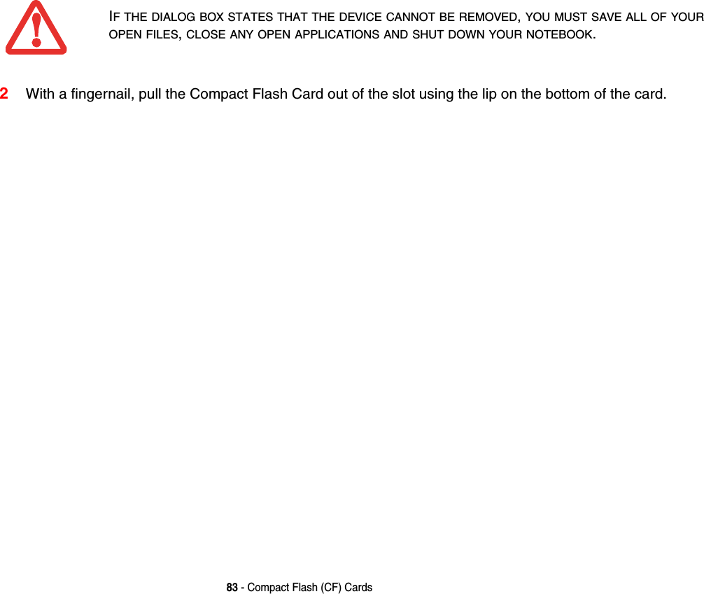 83 - Compact Flash (CF) Cards2With a fingernail, pull the Compact Flash Card out of the slot using the lip on the bottom of the card. IF THE DIALOG BOX STATES THAT THE DEVICE CANNOT BE REMOVED, YOU MUST SAVE ALL OF YOUR OPEN FILES, CLOSE ANY OPEN APPLICATIONS AND SHUT DOWN YOUR NOTEBOOK.