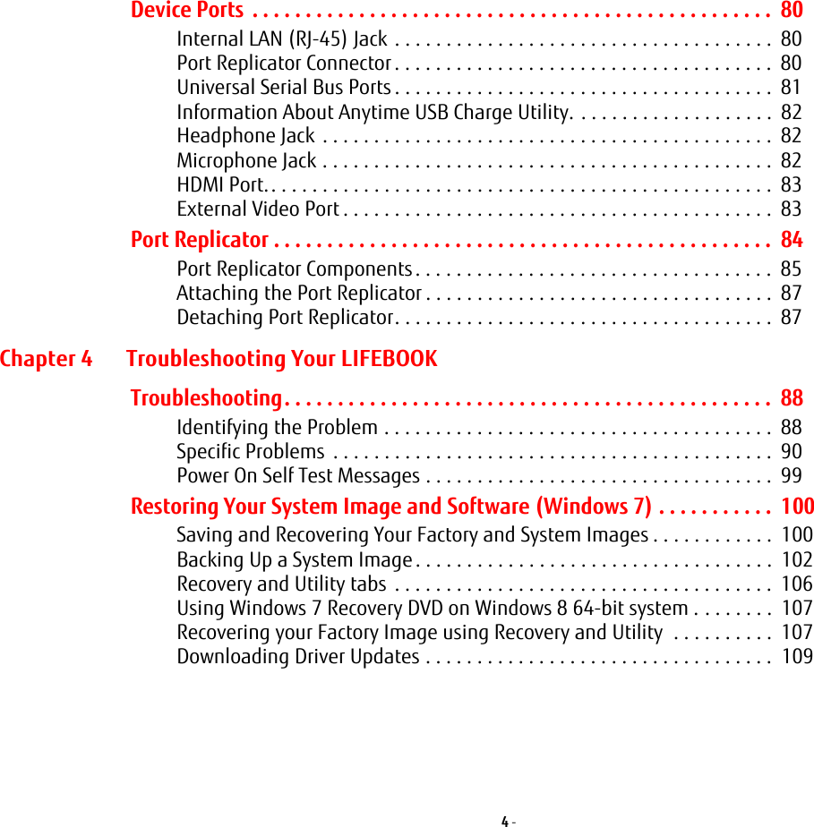 4 - Device Ports . . . . . . . . . . . . . . . . . . . . . . . . . . . . . . . . . . . . . . . . . . . . . . . . . 80Internal LAN (RJ-45) Jack . . . . . . . . . . . . . . . . . . . . . . . . . . . . . . . . . . . . . 80Port Replicator Connector . . . . . . . . . . . . . . . . . . . . . . . . . . . . . . . . . . . . . 80Universal Serial Bus Ports . . . . . . . . . . . . . . . . . . . . . . . . . . . . . . . . . . . . . 81Information About Anytime USB Charge Utility. . . . . . . . . . . . . . . . . . . . 82Headphone Jack . . . . . . . . . . . . . . . . . . . . . . . . . . . . . . . . . . . . . . . . . . . . 82Microphone Jack . . . . . . . . . . . . . . . . . . . . . . . . . . . . . . . . . . . . . . . . . . . . 82HDMI Port.. . . . . . . . . . . . . . . . . . . . . . . . . . . . . . . . . . . . . . . . . . . . . . . . . 83External Video Port . . . . . . . . . . . . . . . . . . . . . . . . . . . . . . . . . . . . . . . . . . 83Port Replicator . . . . . . . . . . . . . . . . . . . . . . . . . . . . . . . . . . . . . . . . . . . . . . . 84Port Replicator Components. . . . . . . . . . . . . . . . . . . . . . . . . . . . . . . . . . . 85Attaching the Port Replicator . . . . . . . . . . . . . . . . . . . . . . . . . . . . . . . . . . 87Detaching Port Replicator. . . . . . . . . . . . . . . . . . . . . . . . . . . . . . . . . . . . . 87Chapter 4 Troubleshooting Your LIFEBOOKTroubleshooting. . . . . . . . . . . . . . . . . . . . . . . . . . . . . . . . . . . . . . . . . . . . . . 88Identifying the Problem . . . . . . . . . . . . . . . . . . . . . . . . . . . . . . . . . . . . . . 88Specific Problems . . . . . . . . . . . . . . . . . . . . . . . . . . . . . . . . . . . . . . . . . . . 90Power On Self Test Messages . . . . . . . . . . . . . . . . . . . . . . . . . . . . . . . . . . 99Restoring Your System Image and Software (Windows 7) . . . . . . . . . . . 100Saving and Recovering Your Factory and System Images . . . . . . . . . . . . 100Backing Up a System Image . . . . . . . . . . . . . . . . . . . . . . . . . . . . . . . . . . . 102Recovery and Utility tabs . . . . . . . . . . . . . . . . . . . . . . . . . . . . . . . . . . . . . 106Using Windows 7 Recovery DVD on Windows 8 64-bit system . . . . . . . . 107Recovering your Factory Image using Recovery and Utility . . . . . . . . . . 107Downloading Driver Updates . . . . . . . . . . . . . . . . . . . . . . . . . . . . . . . . . . 109