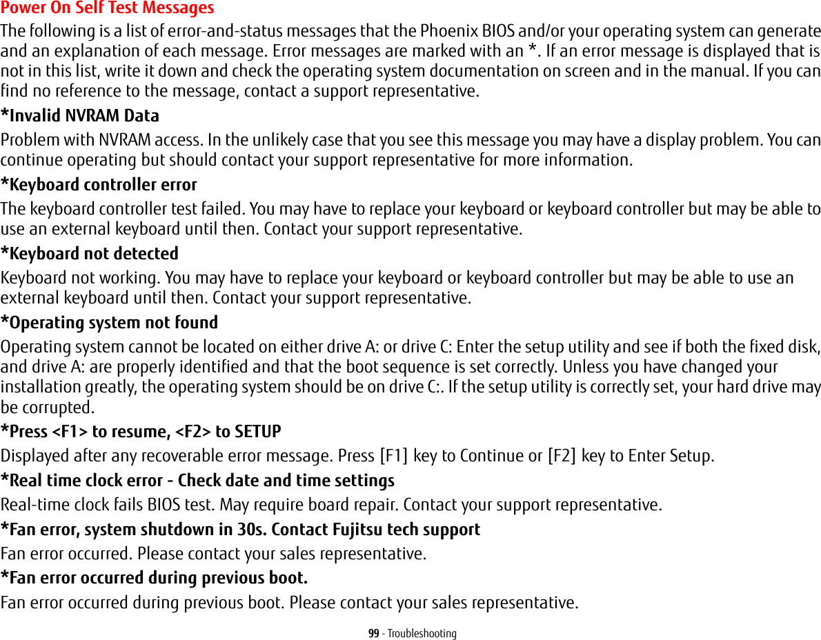 99 - TroubleshootingPower On Self Test MessagesThe following is a list of error-and-status messages that the Phoenix BIOS and/or your operating system can generate and an explanation of each message. Error messages are marked with an *. If an error message is displayed that is not in this list, write it down and check the operating system documentation on screen and in the manual. If you can find no reference to the message, contact a support representative.*Invalid NVRAM Data Problem with NVRAM access. In the unlikely case that you see this message you may have a display problem. You can continue operating but should contact your support representative for more information.*Keyboard controller error  The keyboard controller test failed. You may have to replace your keyboard or keyboard controller but may be able to use an external keyboard until then. Contact your support representative.*Keyboard not detected Keyboard not working. You may have to replace your keyboard or keyboard controller but may be able to use an external keyboard until then. Contact your support representative.*Operating system not found  Operating system cannot be located on either drive A: or drive C: Enter the setup utility and see if both the fixed disk, and drive A: are properly identified and that the boot sequence is set correctly. Unless you have changed your installation greatly, the operating system should be on drive C:. If the setup utility is correctly set, your hard drive may be corrupted.*Press <F1> to resume, <F2> to SETUP  Displayed after any recoverable error message. Press [F1] key to Continue or [F2] key to Enter Setup.*Real time clock error - Check date and time settings Real-time clock fails BIOS test. May require board repair. Contact your support representative.*Fan error, system shutdown in 30s. Contact Fujitsu tech support Fan error occurred. Please contact your sales representative.*Fan error occurred during previous boot. Fan error occurred during previous boot. Please contact your sales representative.