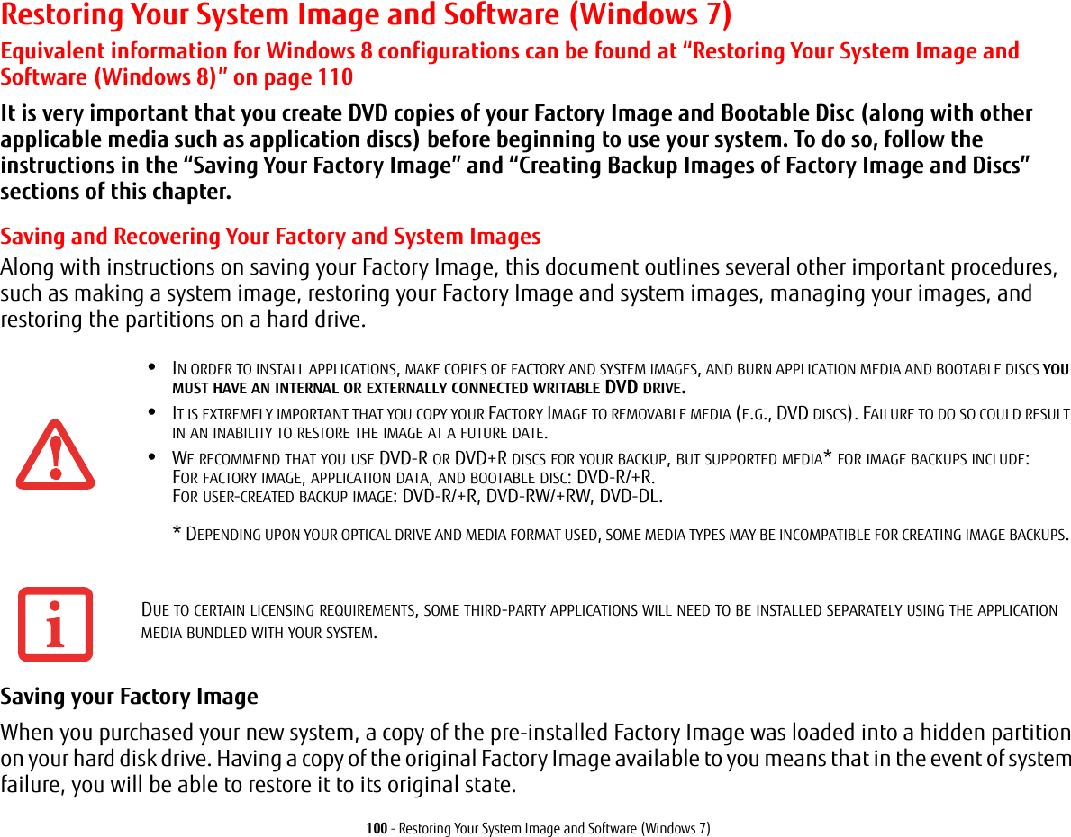 100 - Restoring Your System Image and Software (Windows 7)Restoring Your System Image and Software (Windows 7)Equivalent information for Windows 8 configurations can be found at “Restoring Your System Image and Software (Windows 8)” on page 110It is very important that you create DVD copies of your Factory Image and Bootable Disc (along with other applicable media such as application discs) before beginning to use your system. To do so, follow the instructions in the “Saving Your Factory Image” and “Creating Backup Images of Factory Image and Discs” sections of this chapter.Saving and Recovering Your Factory and System ImagesAlong with instructions on saving your Factory Image, this document outlines several other important procedures, such as making a system image, restoring your Factory Image and system images, managing your images, and restoring the partitions on a hard drive. Saving your Factory Image When you purchased your new system, a copy of the pre-installed Factory Image was loaded into a hidden partition on your hard disk drive. Having a copy of the original Factory Image available to you means that in the event of system failure, you will be able to restore it to its original state.•IN ORDER TO INSTALL APPLICATIONS, MAKE COPIES OF FACTORY AND SYSTEM IMAGES, AND BURN APPLICATION MEDIA AND BOOTABLE DISCS YOU MUST HAVE AN INTERNAL OR EXTERNALLY CONNECTED WRITABLE DVD DRIVE.•IT IS EXTREMELY IMPORTANT THAT YOU COPY YOUR FACTORY IMAGE TO REMOVABLE MEDIA (E.G., DVD DISCS). FAILURE TO DO SO COULD RESULT IN AN INABILITY TO RESTORE THE IMAGE AT A FUTURE DATE.•WE RECOMMEND THAT YOU USE DVD-R OR DVD+R DISCS FOR YOUR BACKUP, BUT SUPPORTED MEDIA* FOR IMAGE BACKUPS INCLUDE: FOR FACTORY IMAGE, APPLICATION DATA, AND BOOTABLE DISC: DVD-R/+R. FOR USER-CREATED BACKUP IMAGE: DVD-R/+R, DVD-RW/+RW, DVD-DL. * DEPENDING UPON YOUR OPTICAL DRIVE AND MEDIA FORMAT USED, SOME MEDIA TYPES MAY BE INCOMPATIBLE FOR CREATING IMAGE BACKUPS. DUE TO CERTAIN LICENSING REQUIREMENTS, SOME THIRD-PARTY APPLICATIONS WILL NEED TO BE INSTALLED SEPARATELY USING THE APPLICATION MEDIA BUNDLED WITH YOUR SYSTEM.