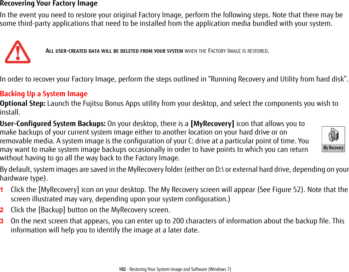 102 - Restoring Your System Image and Software (Windows 7)Recovering Your Factory Image In the event you need to restore your original Factory Image, perform the following steps. Note that there may be some third-party applications that need to be installed from the application media bundled with your system.In order to recover your Factory Image, perform the steps outlined in &ldquo;Running Recovery and Utility from hard disk&rdquo;. Backing Up a System ImageOptional Step: Launch the Fujitsu Bonus Apps utility from your desktop, and select the components you wish to install.User-Configured System Backups: On your desktop, there is a [MyRecovery] icon that allows you to make backups of your current system image either to another location on your hard drive or on removable media. A system image is the configuration of your C: drive at a particular point of time. You may want to make system image backups occasionally in order to have points to which you can return without having to go all the way back to the Factory Image.By default, system images are saved in the MyRecovery folder (either on D:\ or external hard drive, depending on your hardware type).1Click the [MyRecovery] icon on your desktop. The My Recovery screen will appear (See Figure 52). Note that the screen illustrated may vary, depending upon your system configuration.)2Click the [Backup] button on the MyRecovery screen.3On the next screen that appears, you can enter up to 200 characters of information about the backup file. This information will help you to identify the image at a later date.ALL USER-CREATED DATA WILL BE DELETED FROM YOUR SYSTEM WHEN THE FACTORY IMAGE IS RESTORED.My Recovery