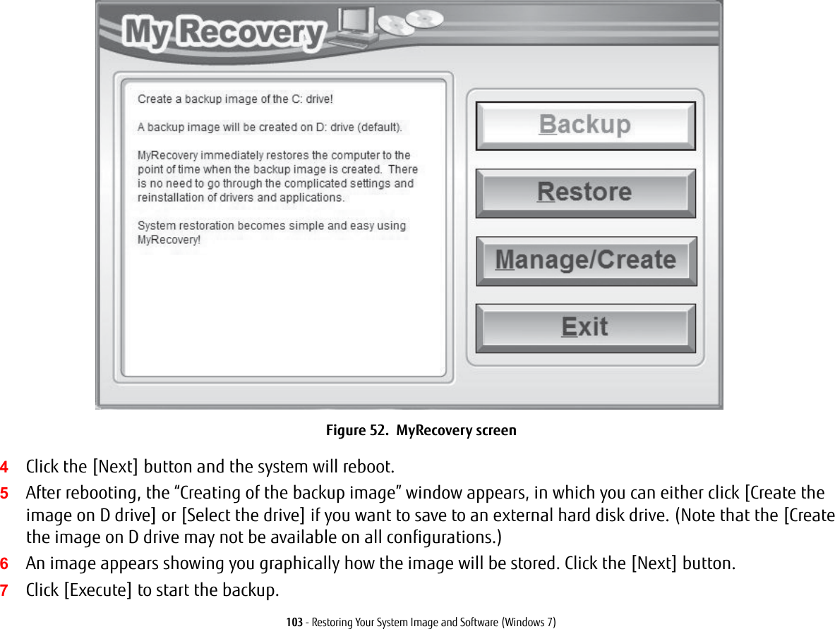 103 - Restoring Your System Image and Software (Windows 7)Figure 52.  MyRecovery screen4Click the [Next] button and the system will reboot.5After rebooting, the &ldquo;Creating of the backup image&rdquo; window appears, in which you can either click [Create the image on D drive] or [Select the drive] if you want to save to an external hard disk drive. (Note that the [Create the image on D drive may not be available on all configurations.)6An image appears showing you graphically how the image will be stored. Click the [Next] button.7Click [Execute] to start the backup. 
