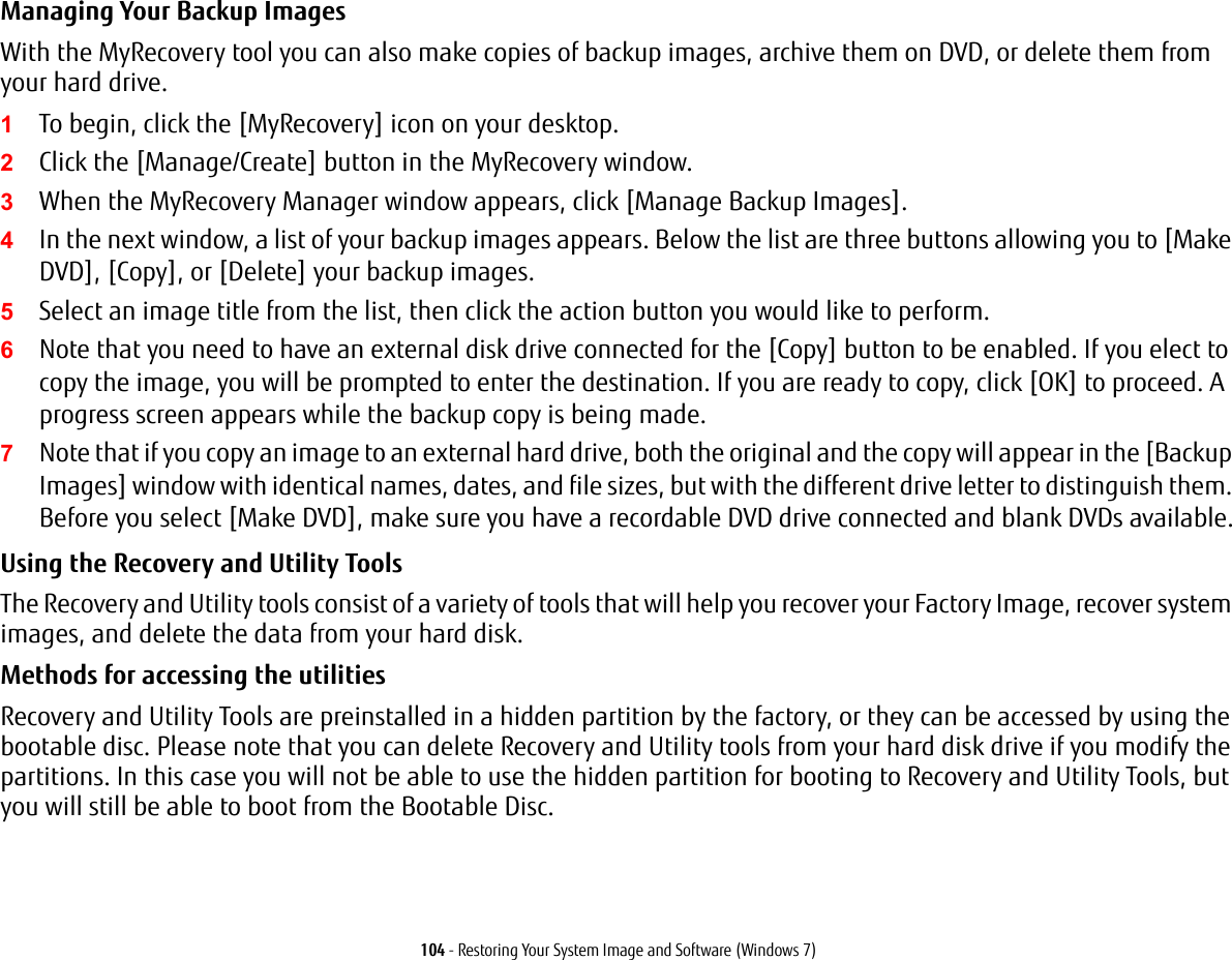 104 - Restoring Your System Image and Software (Windows 7)Managing Your Backup Images With the MyRecovery tool you can also make copies of backup images, archive them on DVD, or delete them from your hard drive.1To begin, click the [MyRecovery] icon on your desktop.2Click the [Manage/Create] button in the MyRecovery window.3When the MyRecovery Manager window appears, click [Manage Backup Images].4In the next window, a list of your backup images appears. Below the list are three buttons allowing you to [Make DVD], [Copy], or [Delete] your backup images.5Select an image title from the list, then click the action button you would like to perform.6Note that you need to have an external disk drive connected for the [Copy] button to be enabled. If you elect to copy the image, you will be prompted to enter the destination. If you are ready to copy, click [OK] to proceed. A progress screen appears while the backup copy is being made.7Note that if you copy an image to an external hard drive, both the original and the copy will appear in the [Backup Images] window with identical names, dates, and file sizes, but with the different drive letter to distinguish them. Before you select [Make DVD], make sure you have a recordable DVD drive connected and blank DVDs available.Using the Recovery and Utility Tools The Recovery and Utility tools consist of a variety of tools that will help you recover your Factory Image, recover system images, and delete the data from your hard disk.Methods for accessing the utilitiesRecovery and Utility Tools are preinstalled in a hidden partition by the factory, or they can be accessed by using the bootable disc. Please note that you can delete Recovery and Utility tools from your hard disk drive if you modify the partitions. In this case you will not be able to use the hidden partition for booting to Recovery and Utility Tools, but you will still be able to boot from the Bootable Disc.