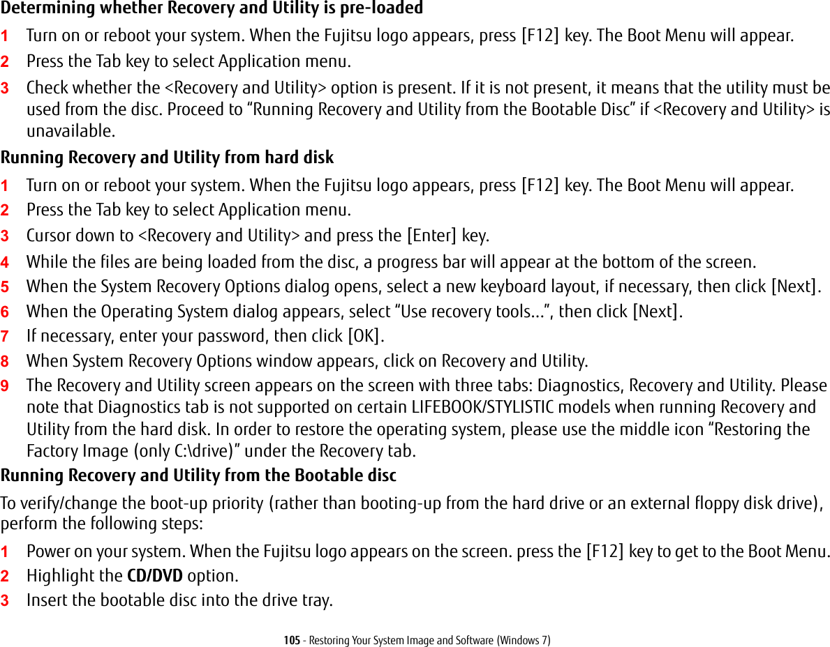105 - Restoring Your System Image and Software (Windows 7)Determining whether Recovery and Utility is pre-loaded1Turn on or reboot your system. When the Fujitsu logo appears, press [F12] key. The Boot Menu will appear.2Press the Tab key to select Application menu. 3Check whether the <Recovery and Utility> option is present. If it is not present, it means that the utility must be used from the disc. Proceed to &ldquo;Running Recovery and Utility from the Bootable Disc&rdquo; if <Recovery and Utility> is unavailable.Running Recovery and Utility from hard disk1Turn on or reboot your system. When the Fujitsu logo appears, press [F12] key. The Boot Menu will appear.2Press the Tab key to select Application menu.3Cursor down to <Recovery and Utility> and press the [Enter] key.4While the files are being loaded from the disc, a progress bar will appear at the bottom of the screen.5When the System Recovery Options dialog opens, select a new keyboard layout, if necessary, then click [Next].6When the Operating System dialog appears, select &ldquo;Use recovery tools...&rdquo;, then click [Next]. 7If necessary, enter your password, then click [OK].8When System Recovery Options window appears, click on Recovery and Utility.9The Recovery and Utility screen appears on the screen with three tabs: Diagnostics, Recovery and Utility. Please note that Diagnostics tab is not supported on certain LIFEBOOK/STYLISTIC models when running Recovery and Utility from the hard disk. In order to restore the operating system, please use the middle icon &ldquo;Restoring the Factory Image (only C:\drive)&rdquo; under the Recovery tab. Running Recovery and Utility from the Bootable discTo verify/change the boot-up priority (rather than booting-up from the hard drive or an external floppy disk drive), perform the following steps:1Power on your system. When the Fujitsu logo appears on the screen. press the [F12] key to get to the Boot Menu. 2Highlight the CD/DVD option.3Insert the bootable disc into the drive tray.