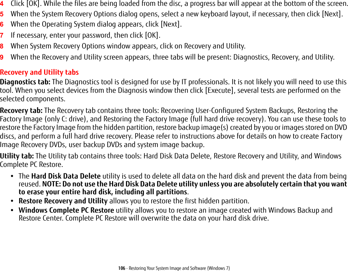 106 - Restoring Your System Image and Software (Windows 7)4Click [OK]. While the files are being loaded from the disc, a progress bar will appear at the bottom of the screen.5When the System Recovery Options dialog opens, select a new keyboard layout, if necessary, then click [Next].6When the Operating System dialog appears, click [Next]. 7If necessary, enter your password, then click [OK].8When System Recovery Options window appears, click on Recovery and Utility.9When the Recovery and Utility screen appears, three tabs will be present: Diagnostics, Recovery, and Utility.Recovery and Utility tabsDiagnostics tab: The Diagnostics tool is designed for use by IT professionals. It is not likely you will need to use this tool. When you select devices from the Diagnosis window then click [Execute], several tests are performed on the selected components.Recovery tab: The Recovery tab contains three tools: Recovering User-Configured System Backups, Restoring the Factory Image (only C: drive), and Restoring the Factory Image (full hard drive recovery). You can use these tools to restore the Factory Image from the hidden partition, restore backup image(s) created by you or images stored on DVD discs, and perform a full hard drive recovery. Please refer to instructions above for details on how to create Factory Image Recovery DVDs, user backup DVDs and system image backup. Utility tab: The Utility tab contains three tools: Hard Disk Data Delete, Restore Recovery and Utility, and Windows Complete PC Restore.&bull;The Hard Disk Data Delete utility is used to delete all data on the hard disk and prevent the data from being reused. NOTE: Do not use the Hard Disk Data Delete utility unless you are absolutely certain that you want to erase your entire hard disk, including all partitions.&bull;Restore Recovery and Utility allows you to restore the first hidden partition.&bull;Windows Complete PC Restore utility allows you to restore an image created with Windows Backup and Restore Center. Complete PC Restore will overwrite the data on your hard disk drive.