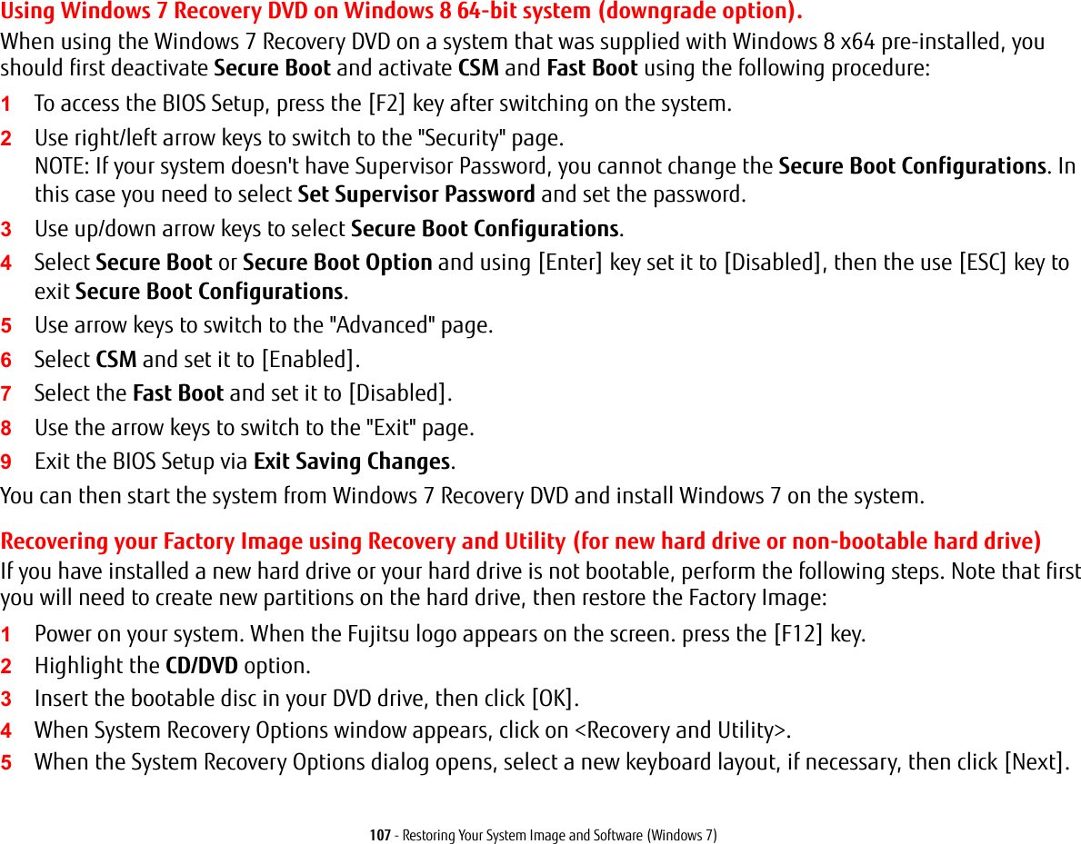 107 - Restoring Your System Image and Software (Windows 7)Using Windows 7 Recovery DVD on Windows 8 64-bit system (downgrade option).When using the Windows 7 Recovery DVD on a system that was supplied with Windows 8 x64 pre-installed, you should first deactivate Secure Boot and activate CSM and Fast Boot using the following procedure:1To access the BIOS Setup, press the [F2] key after switching on the system.2Use right/left arrow keys to switch to the "Security" page. NOTE: If your system doesn't have Supervisor Password, you cannot change the Secure Boot Configurations. In this case you need to select Set Supervisor Password and set the password.3Use up/down arrow keys to select Secure Boot Configurations.4Select Secure Boot or Secure Boot Option and using [Enter] key set it to [Disabled], then the use [ESC] key to exit Secure Boot Configurations.5Use arrow keys to switch to the "Advanced" page.6Select CSM and set it to [Enabled].7Select the Fast Boot and set it to [Disabled].8Use the arrow keys to switch to the "Exit" page. 9Exit the BIOS Setup via Exit Saving Changes. You can then start the system from Windows 7 Recovery DVD and install Windows 7 on the system.Recovering your Factory Image using Recovery and Utility (for new hard drive or non-bootable hard drive)If you have installed a new hard drive or your hard drive is not bootable, perform the following steps. Note that first you will need to create new partitions on the hard drive, then restore the Factory Image:1Power on your system. When the Fujitsu logo appears on the screen. press the [F12] key. 2Highlight the CD/DVD option.3Insert the bootable disc in your DVD drive, then click [OK].4When System Recovery Options window appears, click on <Recovery and Utility>.5When the System Recovery Options dialog opens, select a new keyboard layout, if necessary, then click [Next].
