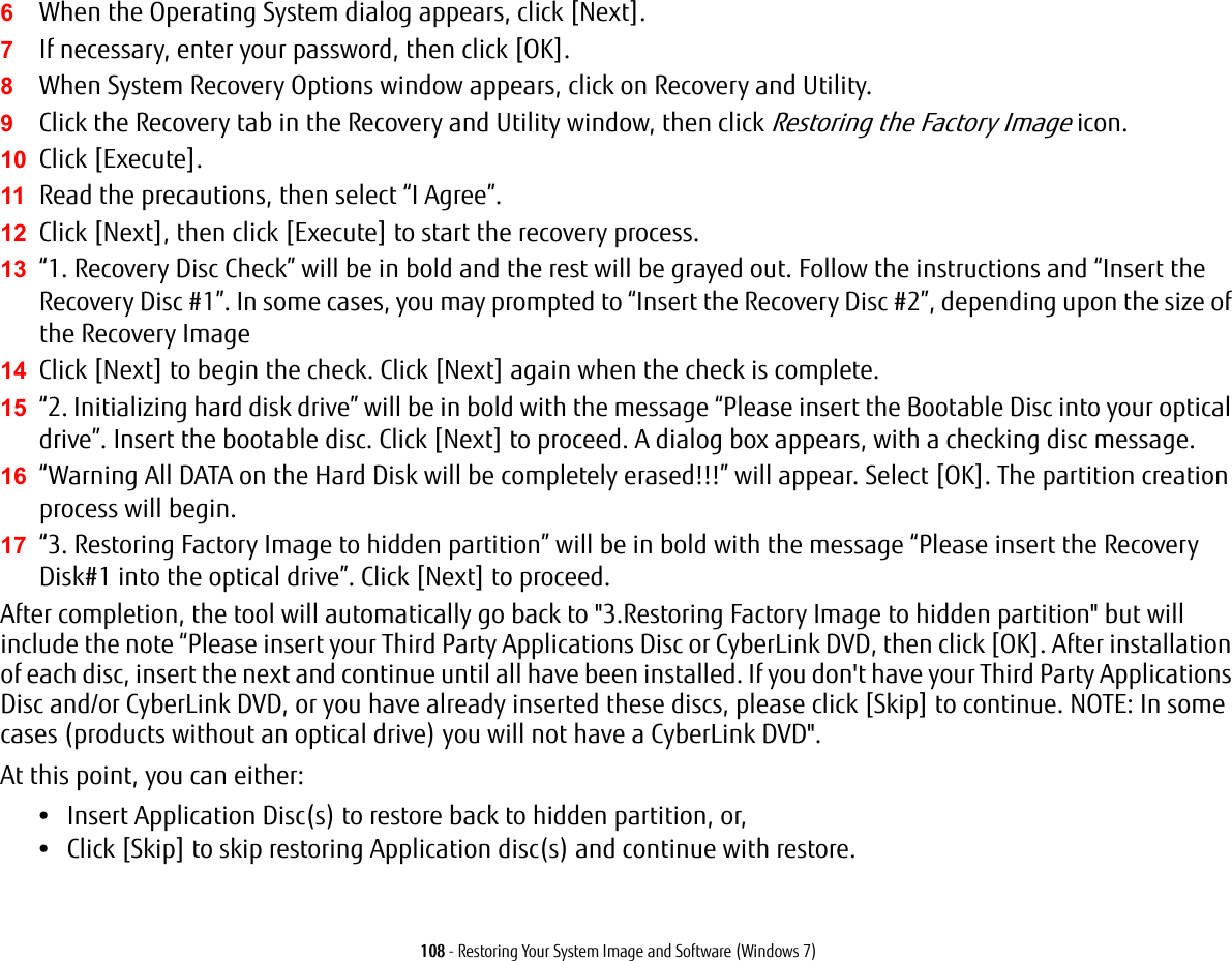 108 - Restoring Your System Image and Software (Windows 7)6When the Operating System dialog appears, click [Next]. 7If necessary, enter your password, then click [OK].8When System Recovery Options window appears, click on Recovery and Utility.9Click the Recovery tab in the Recovery and Utility window, then click Restoring the Factory Image icon.10 Click [Execute].11 Read the precautions, then select &ldquo;I Agree&rdquo;. 12 Click [Next], then click [Execute] to start the recovery process. 13 &ldquo;1. Recovery Disc Check&rdquo; will be in bold and the rest will be grayed out. Follow the instructions and &ldquo;Insert the Recovery Disc #1&rdquo;. In some cases, you may prompted to &ldquo;Insert the Recovery Disc #2&rdquo;, depending upon the size of the Recovery Image14 Click [Next] to begin the check. Click [Next] again when the check is complete.15 &ldquo;2. Initializing hard disk drive&rdquo; will be in bold with the message &ldquo;Please insert the Bootable Disc into your optical drive&rdquo;. Insert the bootable disc. Click [Next] to proceed. A dialog box appears, with a checking disc message.16 &ldquo;Warning All DATA on the Hard Disk will be completely erased!!!&rdquo; will appear. Select [OK]. The partition creation process will begin.17 &ldquo;3. Restoring Factory Image to hidden partition&rdquo; will be in bold with the message &ldquo;Please insert the Recovery Disk#1 into the optical drive&rdquo;. Click [Next] to proceed.After completion, the tool will automatically go back to "3.Restoring Factory Image to hidden partition" but will include the note &ldquo;Please insert your Third Party Applications Disc or CyberLink DVD, then click [OK]. After installation of each disc, insert the next and continue until all have been installed. If you don't have your Third Party Applications Disc and/or CyberLink DVD, or you have already inserted these discs, please click [Skip] to continue. NOTE: In some cases (products without an optical drive) you will not have a CyberLink DVD". At this point, you can either:&bull;Insert Application Disc(s) to restore back to hidden partition, or, &bull;Click [Skip] to skip restoring Application disc(s) and continue with restore.