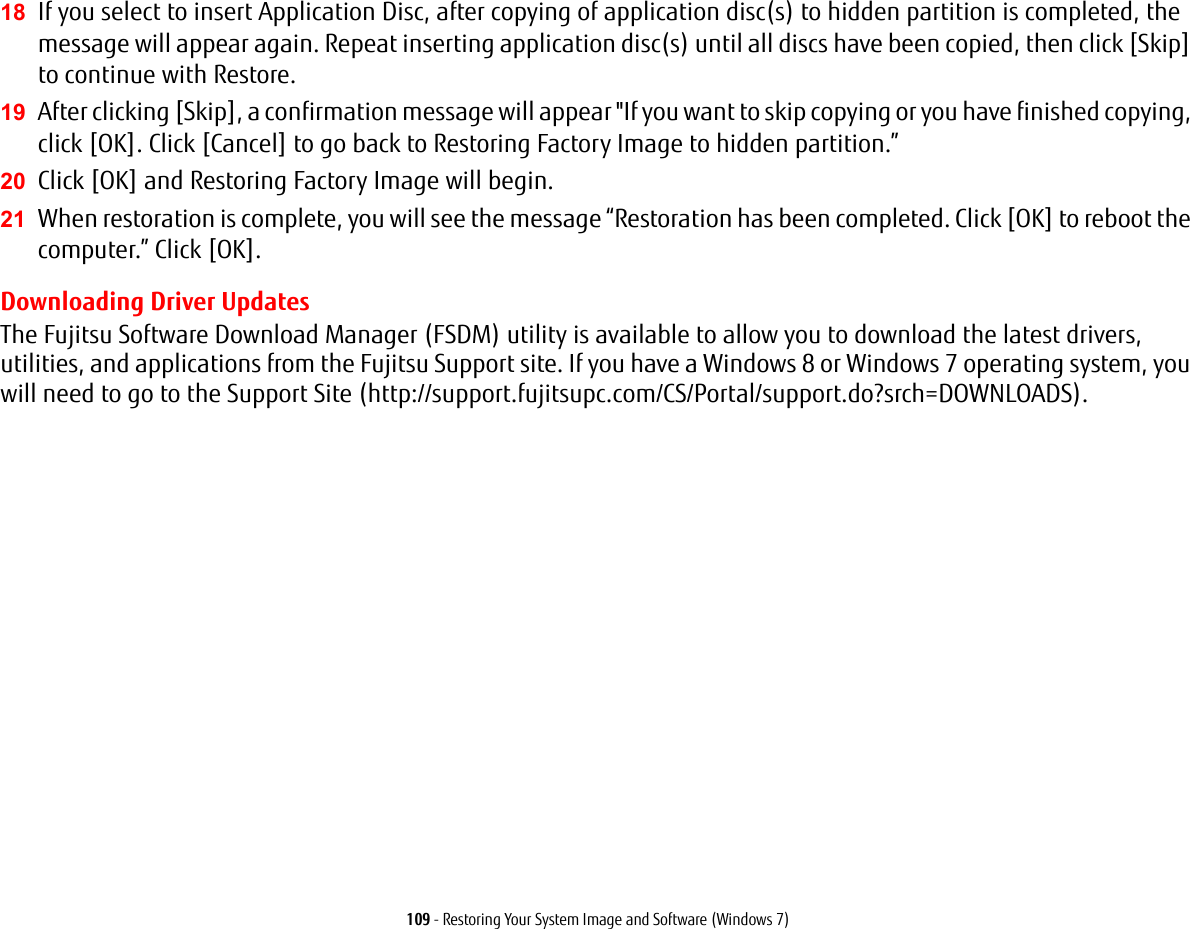 109 - Restoring Your System Image and Software (Windows 7)18 If you select to insert Application Disc, after copying of application disc(s) to hidden partition is completed, the message will appear again. Repeat inserting application disc(s) until all discs have been copied, then click [Skip] to continue with Restore.19 After clicking [Skip], a confirmation message will appear "If you want to skip copying or you have finished copying, click [OK]. Click [Cancel] to go back to Restoring Factory Image to hidden partition.&rdquo; 20 Click [OK] and Restoring Factory Image will begin.21 When restoration is complete, you will see the message &ldquo;Restoration has been completed. Click [OK] to reboot the computer.&rdquo; Click [OK].Downloading Driver UpdatesThe Fujitsu Software Download Manager (FSDM) utility is available to allow you to download the latest drivers, utilities, and applications from the Fujitsu Support site. If you have a Windows 8 or Windows 7 operating system, you will need to go to the Support Site (http://support.fujitsupc.com/CS/Portal/support.do?srch=DOWNLOADS). 