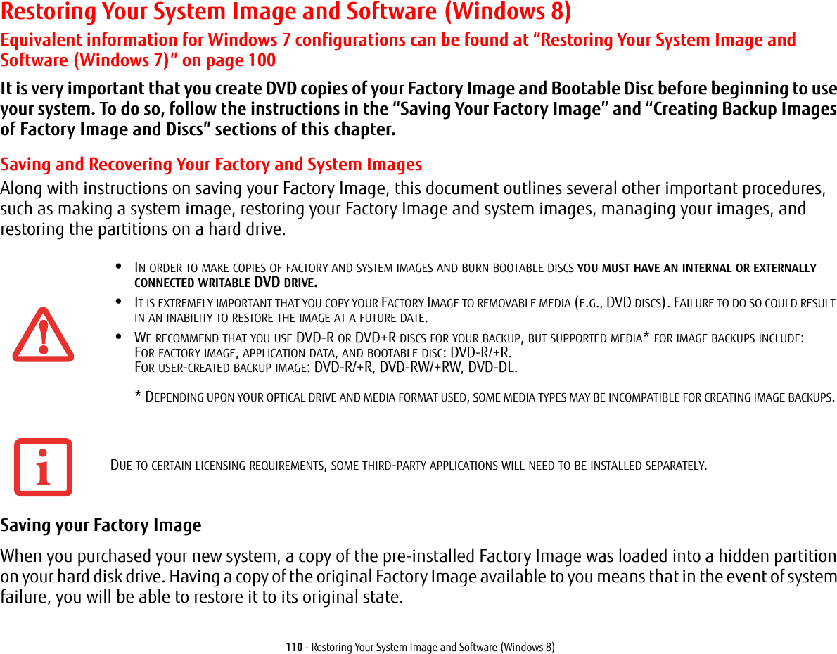 110 - Restoring Your System Image and Software (Windows 8)Restoring Your System Image and Software (Windows 8)Equivalent information for Windows 7 configurations can be found at “Restoring Your System Image and Software (Windows 7)” on page 100It is very important that you create DVD copies of your Factory Image and Bootable Disc before beginning to use your system. To do so, follow the instructions in the “Saving Your Factory Image” and “Creating Backup Images of Factory Image and Discs” sections of this chapter.Saving and Recovering Your Factory and System ImagesAlong with instructions on saving your Factory Image, this document outlines several other important procedures, such as making a system image, restoring your Factory Image and system images, managing your images, and restoring the partitions on a hard drive. Saving your Factory Image When you purchased your new system, a copy of the pre-installed Factory Image was loaded into a hidden partition on your hard disk drive. Having a copy of the original Factory Image available to you means that in the event of system failure, you will be able to restore it to its original state.•IN ORDER TO MAKE COPIES OF FACTORY AND SYSTEM IMAGES AND BURN BOOTABLE DISCS YOU MUST HAVE AN INTERNAL OR EXTERNALLY CONNECTED WRITABLE DVD DRIVE.•IT IS EXTREMELY IMPORTANT THAT YOU COPY YOUR FACTORY IMAGE TO REMOVABLE MEDIA (E.G., DVD DISCS). FAILURE TO DO SO COULD RESULT IN AN INABILITY TO RESTORE THE IMAGE AT A FUTURE DATE.•WE RECOMMEND THAT YOU USE DVD-R OR DVD+R DISCS FOR YOUR BACKUP, BUT SUPPORTED MEDIA* FOR IMAGE BACKUPS INCLUDE: FOR FACTORY IMAGE, APPLICATION DATA, AND BOOTABLE DISC: DVD-R/+R. FOR USER-CREATED BACKUP IMAGE: DVD-R/+R, DVD-RW/+RW, DVD-DL. * DEPENDING UPON YOUR OPTICAL DRIVE AND MEDIA FORMAT USED, SOME MEDIA TYPES MAY BE INCOMPATIBLE FOR CREATING IMAGE BACKUPS. DUE TO CERTAIN LICENSING REQUIREMENTS, SOME THIRD-PARTY APPLICATIONS WILL NEED TO BE INSTALLED SEPARATELY.