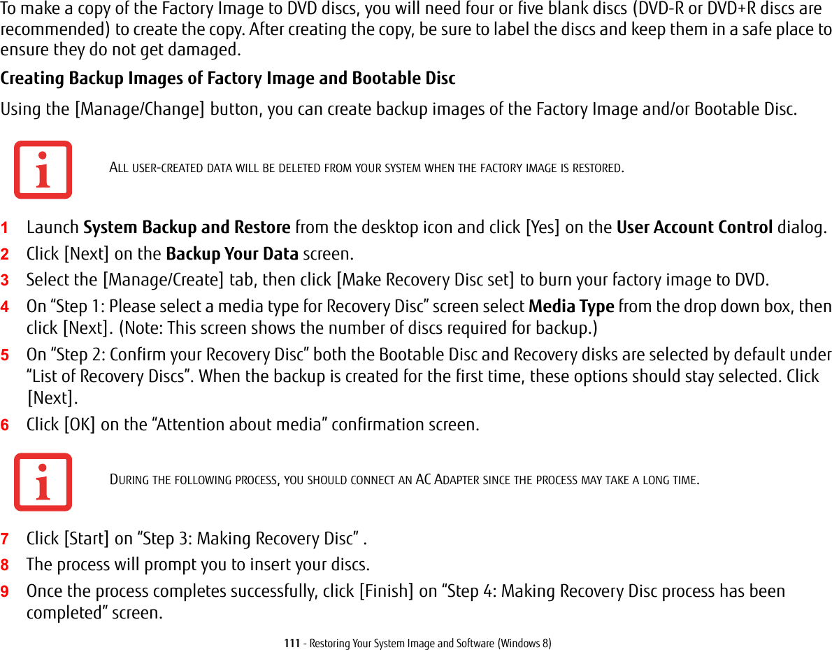111 - Restoring Your System Image and Software (Windows 8)To make a copy of the Factory Image to DVD discs, you will need four or five blank discs (DVD-R or DVD+R discs are recommended) to create the copy. After creating the copy, be sure to label the discs and keep them in a safe place to ensure they do not get damaged.Creating Backup Images of Factory Image and Bootable Disc Using the [Manage/Change] button, you can create backup images of the Factory Image and/or Bootable Disc.1Launch System Backup and Restore from the desktop icon and click [Yes] on the User Account Control dialog.2Click [Next] on the Backup Your Data screen.3Select the [Manage/Create] tab, then click [Make Recovery Disc set] to burn your factory image to DVD.4On &ldquo;Step 1: Please select a media type for Recovery Disc&rdquo; screen select Media Type from the drop down box, then click [Next]. (Note: This screen shows the number of discs required for backup.)5On &ldquo;Step 2: Confirm your Recovery Disc&rdquo; both the Bootable Disc and Recovery disks are selected by default under &ldquo;List of Recovery Discs&rdquo;. When the backup is created for the first time, these options should stay selected. Click [Next].6Click [OK] on the &ldquo;Attention about media&rdquo; confirmation screen.7Click [Start] on &ldquo;Step 3: Making Recovery Disc&rdquo; . 8The process will prompt you to insert your discs.9Once the process completes successfully, click [Finish] on &ldquo;Step 4: Making Recovery Disc process has been completed&rdquo; screen.ALL USER-CREATED DATA WILL BE DELETED FROM YOUR SYSTEM WHEN THE FACTORY IMAGE IS RESTORED.DURING THE FOLLOWING PROCESS, YOU SHOULD CONNECT AN AC ADAPTER SINCE THE PROCESS MAY TAKE A LONG TIME.