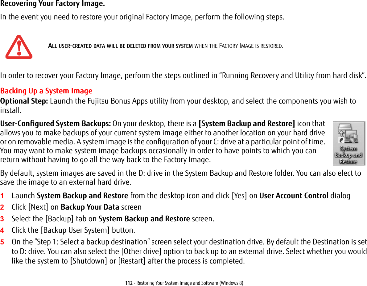 112 - Restoring Your System Image and Software (Windows 8)Recovering Your Factory Image. In the event you need to restore your original Factory Image, perform the following steps. In order to recover your Factory Image, perform the steps outlined in &ldquo;Running Recovery and Utility from hard disk&rdquo;. Backing Up a System ImageOptional Step: Launch the Fujitsu Bonus Apps utility from your desktop, and select the components you wish to install.User-Configured System Backups: On your desktop, there is a [System Backup and Restore] icon that allows you to make backups of your current system image either to another location on your hard drive or on removable media. A system image is the configuration of your C: drive at a particular point of time. You may want to make system image backups occasionally in order to have points to which you can return without having to go all the way back to the Factory Image.By default, system images are saved in the D: drive in the System Backup and Restore folder. You can also elect to save the image to an external hard drive.1Launch System Backup and Restore from the desktop icon and click [Yes] on User Account Control dialog2Click [Next] on Backup Your Data screen3Select the [Backup] tab on System Backup and Restore screen.4Click the [Backup User System] button.5On the &ldquo;Step 1: Select a backup destination&rdquo; screen select your destination drive. By default the Destination is set to D: drive. You can also select the [Other drive] option to back up to an external drive. Select whether you would like the system to [Shutdown] or [Restart] after the process is completed.ALL USER-CREATED DATA WILL BE DELETED FROM YOUR SYSTEM WHEN THE FACTORY IMAGE IS RESTORED.