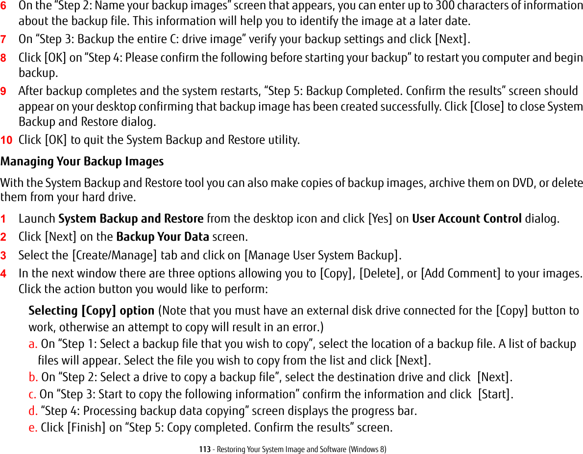 113 - Restoring Your System Image and Software (Windows 8)6On the &ldquo;Step 2: Name your backup images&rdquo; screen that appears, you can enter up to 300 characters of information about the backup file. This information will help you to identify the image at a later date.7On &ldquo;Step 3: Backup the entire C: drive image&rdquo; verify your backup settings and click [Next].8Click [OK] on &ldquo;Step 4: Please confirm the following before starting your backup&rdquo; to restart you computer and begin backup.9After backup completes and the system restarts, &ldquo;Step 5: Backup Completed. Confirm the results&rdquo; screen should appear on your desktop confirming that backup image has been created successfully. Click [Close] to close System Backup and Restore dialog.10 Click [OK] to quit the System Backup and Restore utility.Managing Your Backup Images With the System Backup and Restore tool you can also make copies of backup images, archive them on DVD, or delete them from your hard drive.1Launch System Backup and Restore from the desktop icon and click [Yes] on User Account Control dialog.2Click [Next] on the Backup Your Data screen.3Select the [Create/Manage] tab and click on [Manage User System Backup].4In the next window there are three options allowing you to [Copy], [Delete], or [Add Comment] to your images. Click the action button you would like to perform:Selecting [Copy] option (Note that you must have an external disk drive connected for the [Copy] button to work, otherwise an attempt to copy will result in an error.)a. On &ldquo;Step 1: Select a backup file that you wish to copy&rdquo;, select the location of a backup file. A list of backup files will appear. Select the file you wish to copy from the list and click [Next].b. On &ldquo;Step 2: Select a drive to copy a backup file&rdquo;, select the destination drive and click  [Next].c. On &ldquo;Step 3: Start to copy the following information&rdquo; confirm the information and click  [Start].d. &ldquo;Step 4: Processing backup data copying&rdquo; screen displays the progress bar.e. Click [Finish] on &ldquo;Step 5: Copy completed. Confirm the results&rdquo; screen.
