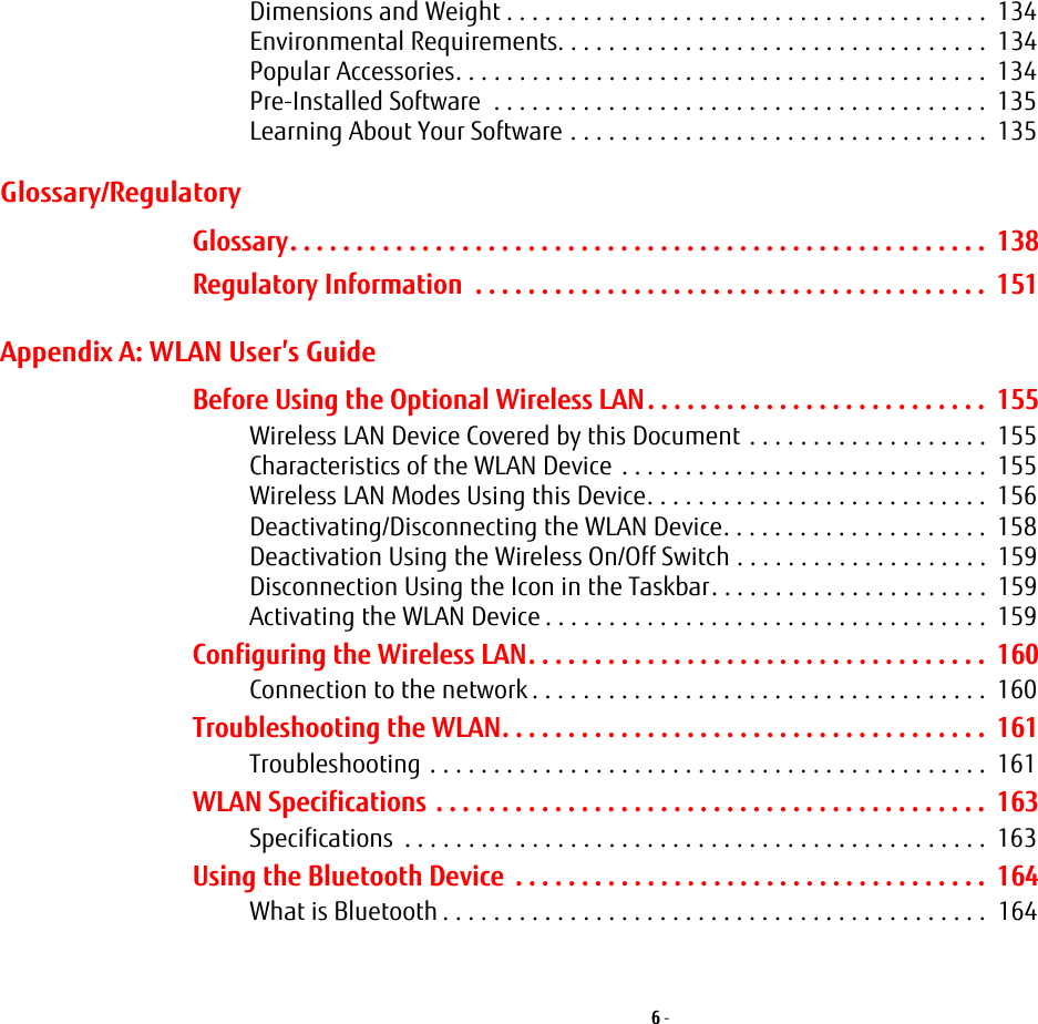 6 - Dimensions and Weight . . . . . . . . . . . . . . . . . . . . . . . . . . . . . . . . . . . . . . 134Environmental Requirements. . . . . . . . . . . . . . . . . . . . . . . . . . . . . . . . . . 134Popular Accessories. . . . . . . . . . . . . . . . . . . . . . . . . . . . . . . . . . . . . . . . . . 134Pre-Installed Software . . . . . . . . . . . . . . . . . . . . . . . . . . . . . . . . . . . . . . . 135Learning About Your Software . . . . . . . . . . . . . . . . . . . . . . . . . . . . . . . . . 135Glossary/RegulatoryGlossary. . . . . . . . . . . . . . . . . . . . . . . . . . . . . . . . . . . . . . . . . . . . . . . . . . . . . 138Regulatory Information . . . . . . . . . . . . . . . . . . . . . . . . . . . . . . . . . . . . . . . 151Appendix A: WLAN User’s GuideBefore Using the Optional Wireless LAN. . . . . . . . . . . . . . . . . . . . . . . . . . 155Wireless LAN Device Covered by this Document . . . . . . . . . . . . . . . . . . . 155Characteristics of the WLAN Device . . . . . . . . . . . . . . . . . . . . . . . . . . . . . 155Wireless LAN Modes Using this Device. . . . . . . . . . . . . . . . . . . . . . . . . . . 156Deactivating/Disconnecting the WLAN Device. . . . . . . . . . . . . . . . . . . . . 158Deactivation Using the Wireless On/Off Switch . . . . . . . . . . . . . . . . . . . . 159Disconnection Using the Icon in the Taskbar. . . . . . . . . . . . . . . . . . . . . . 159Activating the WLAN Device . . . . . . . . . . . . . . . . . . . . . . . . . . . . . . . . . . . 159Configuring the Wireless LAN. . . . . . . . . . . . . . . . . . . . . . . . . . . . . . . . . . . 160Connection to the network . . . . . . . . . . . . . . . . . . . . . . . . . . . . . . . . . . . . 160Troubleshooting the WLAN. . . . . . . . . . . . . . . . . . . . . . . . . . . . . . . . . . . . . 161Troubleshooting . . . . . . . . . . . . . . . . . . . . . . . . . . . . . . . . . . . . . . . . . . . . 161WLAN Specifications . . . . . . . . . . . . . . . . . . . . . . . . . . . . . . . . . . . . . . . . . . 163Specifications . . . . . . . . . . . . . . . . . . . . . . . . . . . . . . . . . . . . . . . . . . . . . . 163Using the Bluetooth Device . . . . . . . . . . . . . . . . . . . . . . . . . . . . . . . . . . . . 164What is Bluetooth . . . . . . . . . . . . . . . . . . . . . . . . . . . . . . . . . . . . . . . . . . . 164