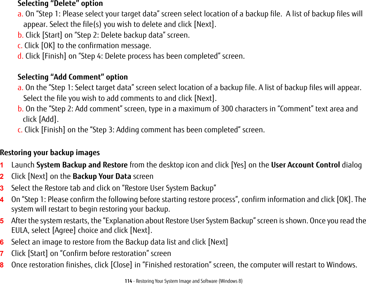 114 - Restoring Your System Image and Software (Windows 8)Selecting &ldquo;Delete&rdquo; option a. On &ldquo;Step 1: Please select your target data&rdquo; screen select location of a backup file.  A list of backup files will appear. Select the file(s) you wish to delete and click [Next].b. Click [Start] on &ldquo;Step 2: Delete backup data&rdquo; screen.c. Click [OK] to the confirmation message.d. Click [Finish] on &ldquo;Step 4: Delete process has been completed&rdquo; screen. Selecting &ldquo;Add Comment&rdquo; optiona. On the &ldquo;Step 1: Select target data&rdquo; screen select location of a backup file. A list of backup files will appear.  Select the file you wish to add comments to and click [Next].b. On the &ldquo;Step 2: Add comment&rdquo; screen, type in a maximum of 300 characters in &ldquo;Comment&rdquo; text area and  click [Add].c. Click [Finish] on the &ldquo;Step 3: Adding comment has been completed&rdquo; screen.Restoring your backup images  1Launch System Backup and Restore from the desktop icon and click [Yes] on the User Account Control dialog2Click [Next] on the Backup Your Data screen3Select the Restore tab and click on &ldquo;Restore User System Backup&rdquo;4On &ldquo;Step 1: Please confirm the following before starting restore process&rdquo;, confirm information and click [OK]. The system will restart to begin restoring your backup.5After the system restarts, the &ldquo;Explanation about Restore User System Backup&rdquo; screen is shown. Once you read the EULA, select [Agree] choice and click [Next].6Select an image to restore from the Backup data list and click [Next]7Click [Start] on &ldquo;Confirm before restoration&rdquo; screen8Once restoration finishes, click [Close] in &ldquo;Finished restoration&rdquo; screen, the computer will restart to Windows.