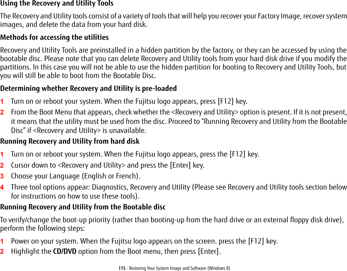 115 - Restoring Your System Image and Software (Windows 8)Using the Recovery and Utility Tools The Recovery and Utility tools consist of a variety of tools that will help you recover your Factory Image, recover system images, and delete the data from your hard disk.Methods for accessing the utilitiesRecovery and Utility Tools are preinstalled in a hidden partition by the factory, or they can be accessed by using the bootable disc. Please note that you can delete Recovery and Utility tools from your hard disk drive if you modify the partitions. In this case you will not be able to use the hidden partition for booting to Recovery and Utility Tools, but you will still be able to boot from the Bootable Disc.Determining whether Recovery and Utility is pre-loaded 1Turn on or reboot your system. When the Fujitsu logo appears, press [F12] key. 2From the Boot Menu that appears, check whether the <Recovery and Utility> option is present. If it is not present, it means that the utility must be used from the disc. Proceed to &ldquo;Running Recovery and Utility from the Bootable Disc&rdquo; if <Recovery and Utility> is unavailable.Running Recovery and Utility from hard disk1Turn on or reboot your system. When the Fujitsu logo appears, press the [F12] key.2Cursor down to <Recovery and Utility> and press the [Enter] key.3Choose your Language (English or French).4Three tool options appear: Diagnostics, Recovery and Utility (Please see Recovery and Utility tools section below for instructions on how to use these tools).Running Recovery and Utility from the Bootable discTo verify/change the boot-up priority (rather than booting-up from the hard drive or an external floppy disk drive), perform the following steps:1Power on your system. When the Fujitsu logo appears on the screen. press the [F12] key.2Highlight the CD/DVD option from the Boot menu, then press [Enter].