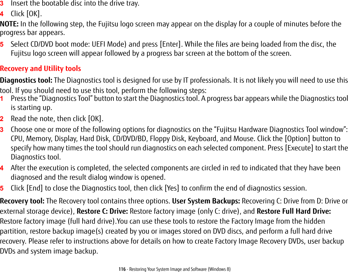 116 - Restoring Your System Image and Software (Windows 8)3Insert the bootable disc into the drive tray.4Click [OK]. NOTE: In the following step, the Fujitsu logo screen may appear on the display for a couple of minutes before the progress bar appears.5Select CD/DVD boot mode: UEFI Mode) and press [Enter]. While the files are being loaded from the disc, the Fujitsu logo screen will appear followed by a progress bar screen at the bottom of the screen.Recovery and Utility toolsDiagnostics tool: The Diagnostics tool is designed for use by IT professionals. It is not likely you will need to use this tool. If you should need to use this tool, perform the following steps:1Press the &ldquo;Diagnostics Tool&rdquo; button to start the Diagnostics tool. A progress bar appears while the Diagnostics tool is starting up.2Read the note, then click [OK].3Choose one or more of the following options for diagnostics on the &ldquo;Fujitsu Hardware Diagnostics Tool window&rdquo;: CPU, Memory, Display, Hard Disk, CD/DVD/BD, Floppy Disk, Keyboard, and Mouse. Click the [Option] button to specify how many times the tool should run diagnostics on each selected component. Press [Execute] to start the Diagnostics tool.4After the execution is completed, the selected components are circled in red to indicated that they have been diagnosed and the result dialog window is opened.5Click [End] to close the Diagnostics tool, then click [Yes] to confirm the end of diagnostics session.Recovery tool: The Recovery tool contains three options. User System Backups: Recovering C: Drive from D: Drive or external storage device), Restore C: Drive: Restore factory image (only C: drive), and Restore Full Hard Drive: Restore factory image (full hard drive).You can use these tools to restore the Factory Image from the hidden partition, restore backup image(s) created by you or images stored on DVD discs, and perform a full hard drive recovery. Please refer to instructions above for details on how to create Factory Image Recovery DVDs, user backup DVDs and system image backup. 