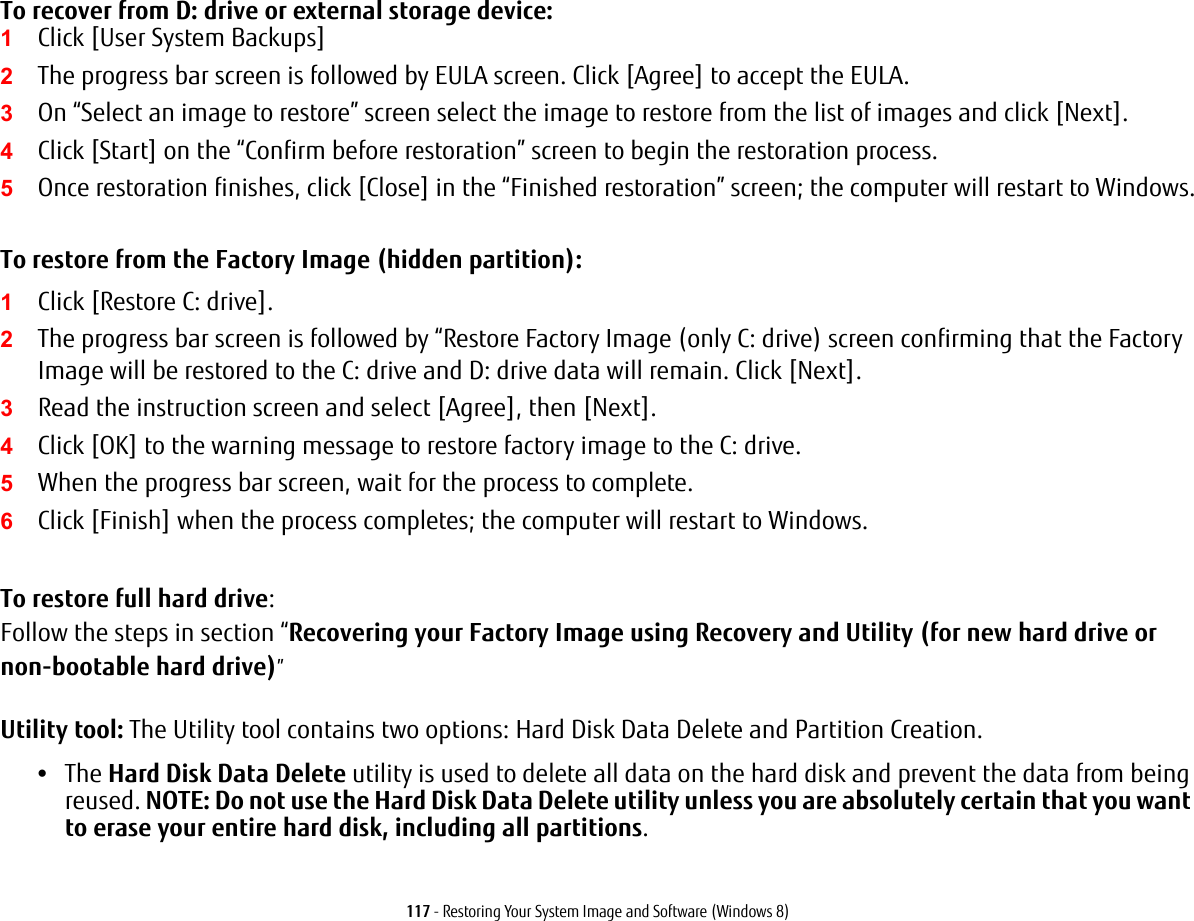 117 - Restoring Your System Image and Software (Windows 8)To recover from D: drive or external storage device:1Click [User System Backups] 2The progress bar screen is followed by EULA screen. Click [Agree] to accept the EULA.3On &ldquo;Select an image to restore&rdquo; screen select the image to restore from the list of images and click [Next].4Click [Start] on the &ldquo;Confirm before restoration&rdquo; screen to begin the restoration process.5Once restoration finishes, click [Close] in the &ldquo;Finished restoration&rdquo; screen; the computer will restart to Windows.To restore from the Factory Image (hidden partition):1Click [Restore C: drive].2The progress bar screen is followed by &ldquo;Restore Factory Image (only C: drive) screen confirming that the Factory Image will be restored to the C: drive and D: drive data will remain. Click [Next].3Read the instruction screen and select [Agree], then [Next].4Click [OK] to the warning message to restore factory image to the C: drive.5When the progress bar screen, wait for the process to complete.6Click [Finish] when the process completes; the computer will restart to Windows.To restore full hard drive:Follow the steps in section &ldquo;Recovering your Factory Image using Recovery and Utility (for new hard drive or non-bootable hard drive)&rdquo;Utility tool: The Utility tool contains two options: Hard Disk Data Delete and Partition Creation.&bull;The Hard Disk Data Delete utility is used to delete all data on the hard disk and prevent the data from being reused. NOTE: Do not use the Hard Disk Data Delete utility unless you are absolutely certain that you want to erase your entire hard disk, including all partitions. 