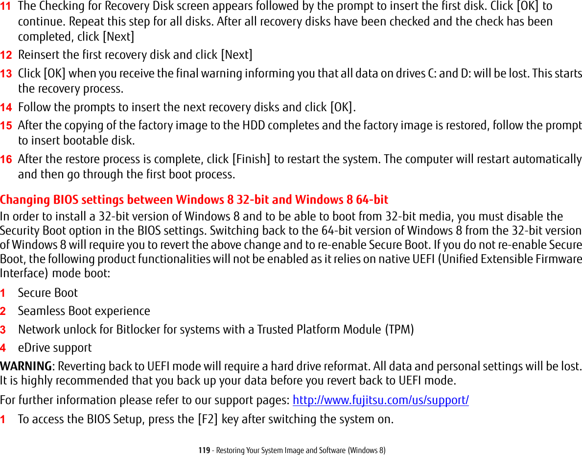 119 - Restoring Your System Image and Software (Windows 8)11 The Checking for Recovery Disk screen appears followed by the prompt to insert the first disk. Click [OK] to continue. Repeat this step for all disks. After all recovery disks have been checked and the check has been completed, click [Next]12 Reinsert the first recovery disk and click [Next]13 Click [OK] when you receive the final warning informing you that all data on drives C: and D: will be lost. This starts the recovery process.14 Follow the prompts to insert the next recovery disks and click [OK].15 After the copying of the factory image to the HDD completes and the factory image is restored, follow the prompt to insert bootable disk.16 After the restore process is complete, click [Finish] to restart the system. The computer will restart automatically and then go through the first boot process.Changing BIOS settings between Windows 8 32-bit and Windows 8 64-bit In order to install a 32-bit version of Windows 8 and to be able to boot from 32-bit media, you must disable the Security Boot option in the BIOS settings. Switching back to the 64-bit version of Windows 8 from the 32-bit version of Windows 8 will require you to revert the above change and to re-enable Secure Boot. If you do not re-enable Secure Boot, the following product functionalities will not be enabled as it relies on native UEFI (Unified Extensible Firmware Interface) mode boot:1Secure Boot2Seamless Boot experience3Network unlock for Bitlocker for systems with a Trusted Platform Module (TPM)4eDrive supportWARNING: Reverting back to UEFI mode will require a hard drive reformat. All data and personal settings will be lost. It is highly recommended that you back up your data before you revert back to UEFI mode.For further information please refer to our support pages: http://www.fujitsu.com/us/support/1To access the BIOS Setup, press the [F2] key after switching the system on.