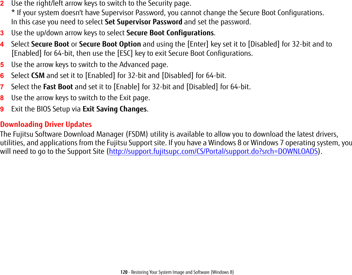 120 - Restoring Your System Image and Software (Windows 8)2Use the right/left arrow keys to switch to the Security page. * If your system doesn't have Supervisor Password, you cannot change the Secure Boot Configurations.  In this case you need to select Set Supervisor Password and set the password.3Use the up/down arrow keys to select Secure Boot Configurations.4Select Secure Boot or Secure Boot Option and using the [Enter] key set it to [Disabled] for 32-bit and to [Enabled] for 64-bit, then use the [ESC] key to exit Secure Boot Configurations.5Use the arrow keys to switch to the Advanced page.6Select CSM and set it to [Enabled] for 32-bit and [Disabled] for 64-bit.7Select the Fast Boot and set it to [Enable] for 32-bit and [Disabled] for 64-bit.8Use the arrow keys to switch to the Exit page.9Exit the BIOS Setup via Exit Saving Changes. Downloading Driver UpdatesThe Fujitsu Software Download Manager (FSDM) utility is available to allow you to download the latest drivers, utilities, and applications from the Fujitsu Support site. If you have a Windows 8 or Windows 7 operating system, you will need to go to the Support Site (http://support.fujitsupc.com/CS/Portal/support.do?srch=DOWNLOADS). 
