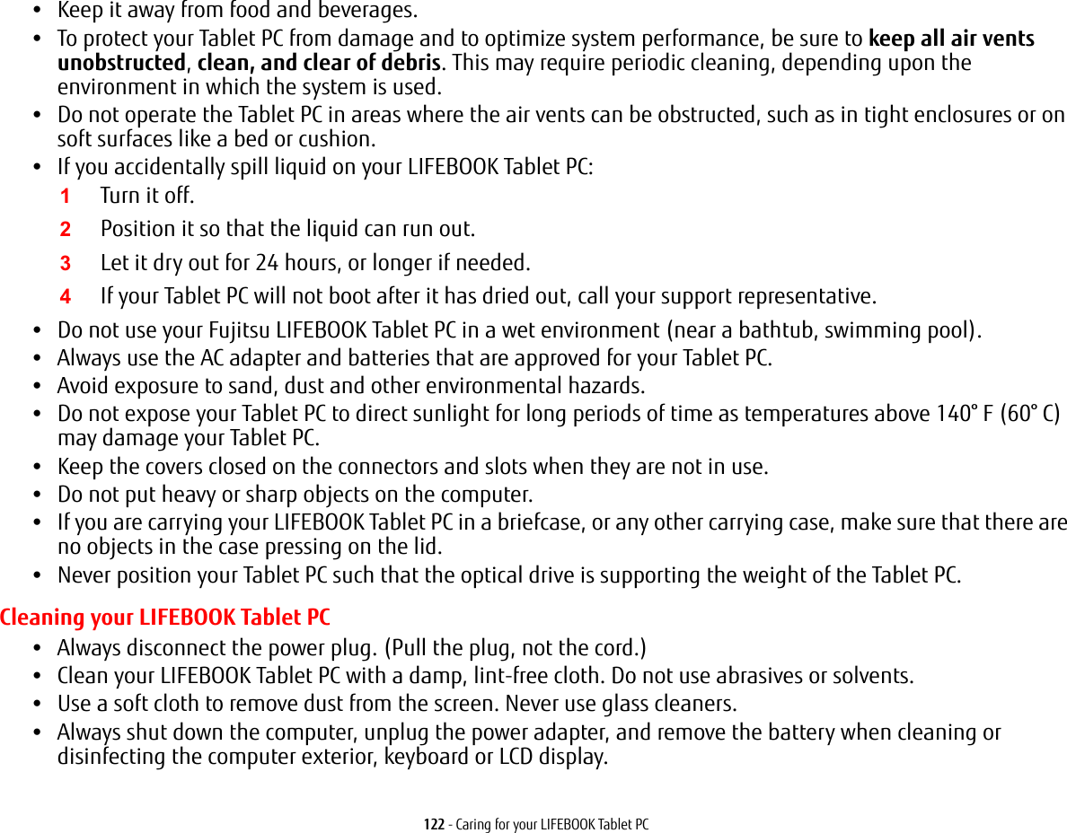 122 - Caring for your LIFEBOOK Tablet PC•Keep it away from food and beverages.•To protect your Tablet PC from damage and to optimize system performance, be sure to keep all air vents unobstructed, clean, and clear of debris. This may require periodic cleaning, depending upon the environment in which the system is used. •Do not operate the Tablet PC in areas where the air vents can be obstructed, such as in tight enclosures or on soft surfaces like a bed or cushion.•If you accidentally spill liquid on your LIFEBOOK Tablet PC:1Turn it off.2Position it so that the liquid can run out.3Let it dry out for 24 hours, or longer if needed.4If your Tablet PC will not boot after it has dried out, call your support representative.•Do not use your Fujitsu LIFEBOOK Tablet PC in a wet environment (near a bathtub, swimming pool).•Always use the AC adapter and batteries that are approved for your Tablet PC.•Avoid exposure to sand, dust and other environmental hazards.•Do not expose your Tablet PC to direct sunlight for long periods of time as temperatures above 140° F (60° C) may damage your Tablet PC.•Keep the covers closed on the connectors and slots when they are not in use.•Do not put heavy or sharp objects on the computer.•If you are carrying your LIFEBOOK Tablet PC in a briefcase, or any other carrying case, make sure that there are no objects in the case pressing on the lid.•Never position your Tablet PC such that the optical drive is supporting the weight of the Tablet PC. Cleaning your LIFEBOOK Tablet PC•Always disconnect the power plug. (Pull the plug, not the cord.)•Clean your LIFEBOOK Tablet PC with a damp, lint-free cloth. Do not use abrasives or solvents.•Use a soft cloth to remove dust from the screen. Never use glass cleaners.•Always shut down the computer, unplug the power adapter, and remove the battery when cleaning or disinfecting the computer exterior, keyboard or LCD display.