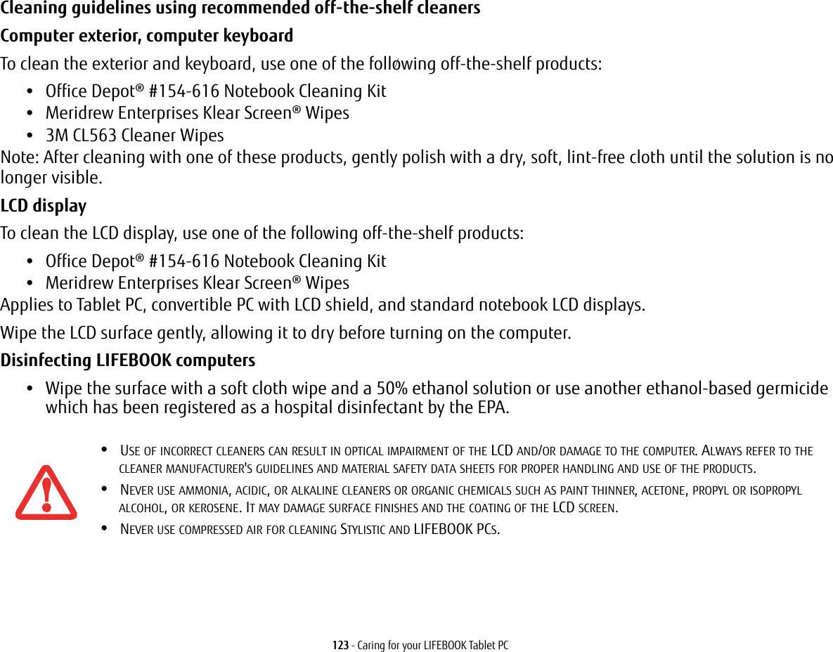 123 - Caring for your LIFEBOOK Tablet PCCleaning guidelines using recommended off-the-shelf cleaners Computer exterior, computer keyboardTo clean the exterior and keyboard, use one of the following off-the-shelf products:•Office Depot® #154-616 Notebook Cleaning Kit•Meridrew Enterprises Klear Screen® Wipes•3M CL563 Cleaner WipesNote: After cleaning with one of these products, gently polish with a dry, soft, lint-free cloth until the solution is no longer visible.LCD display To clean the LCD display, use one of the following off-the-shelf products: •Office Depot® #154-616 Notebook Cleaning Kit•Meridrew Enterprises Klear Screen® WipesApplies to Tablet PC, convertible PC with LCD shield, and standard notebook LCD displays.Wipe the LCD surface gently, allowing it to dry before turning on the computer.Disinfecting LIFEBOOK computers•Wipe the surface with a soft cloth wipe and a 50% ethanol solution or use another ethanol-based germicide which has been registered as a hospital disinfectant by the EPA.•USE OF INCORRECT CLEANERS CAN RESULT IN OPTICAL IMPAIRMENT OF THE LCD AND/OR DAMAGE TO THE COMPUTER. ALWAYS REFER TO THE CLEANER MANUFACTURER'S GUIDELINES AND MATERIAL SAFETY DATA SHEETS FOR PROPER HANDLING AND USE OF THE PRODUCTS.•NEVER USE AMMONIA, ACIDIC, OR ALKALINE CLEANERS OR ORGANIC CHEMICALS SUCH AS PAINT THINNER, ACETONE, PROPYL OR ISOPROPYL ALCOHOL, OR KEROSENE. IT MAY DAMAGE SURFACE FINISHES AND THE COATING OF THE LCD SCREEN.•NEVER USE COMPRESSED AIR FOR CLEANING STYLISTIC AND LIFEBOOK PCS./