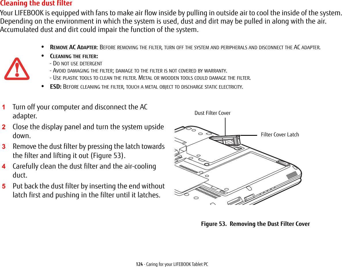 124 - Caring for your LIFEBOOK Tablet PCCleaning the dust filterYour LIFEBOOK is equipped with fans to make air flow inside by pulling in outside air to cool the inside of the system. Depending on the environment in which the system is used, dust and dirt may be pulled in along with the air. Accumulated dust and dirt could impair the function of the system. •REMOVE AC ADAPTER: BEFORE REMOVING THE FILTER, TURN OFF THE SYSTEM AND PERIPHERALS AND DISCONNECT THE AC ADAPTER.•CLEANING THE FILTER: - DO NOT USE DETERGENT - AVOID DAMAGING THE FILTER; DAMAGE TO THE FILTER IS NOT COVERED BY WARRANTY. - USE PLASTIC TOOLS TO CLEAN THE FILTER. METAL OR WOODEN TOOLS COULD DAMAGE THE FILTER.•ESD: BEFORE CLEANING THE FILTER, TOUCH A METAL OBJECT TO DISCHARGE STATIC ELECTRICITY.1Turn off your computer and disconnect the AC adapter.2Close the display panel and turn the system upside down. 3Remove the dust filter by pressing the latch towards the filter and lifting it out (Figure 53).4Carefully clean the dust filter and the air-cooling duct.5Put back the dust filter by inserting the end without latch first and pushing in the filter until it latches.Figure 53. Removing the Dust Filter CoverDust Filter CoverFilter Cover Latch