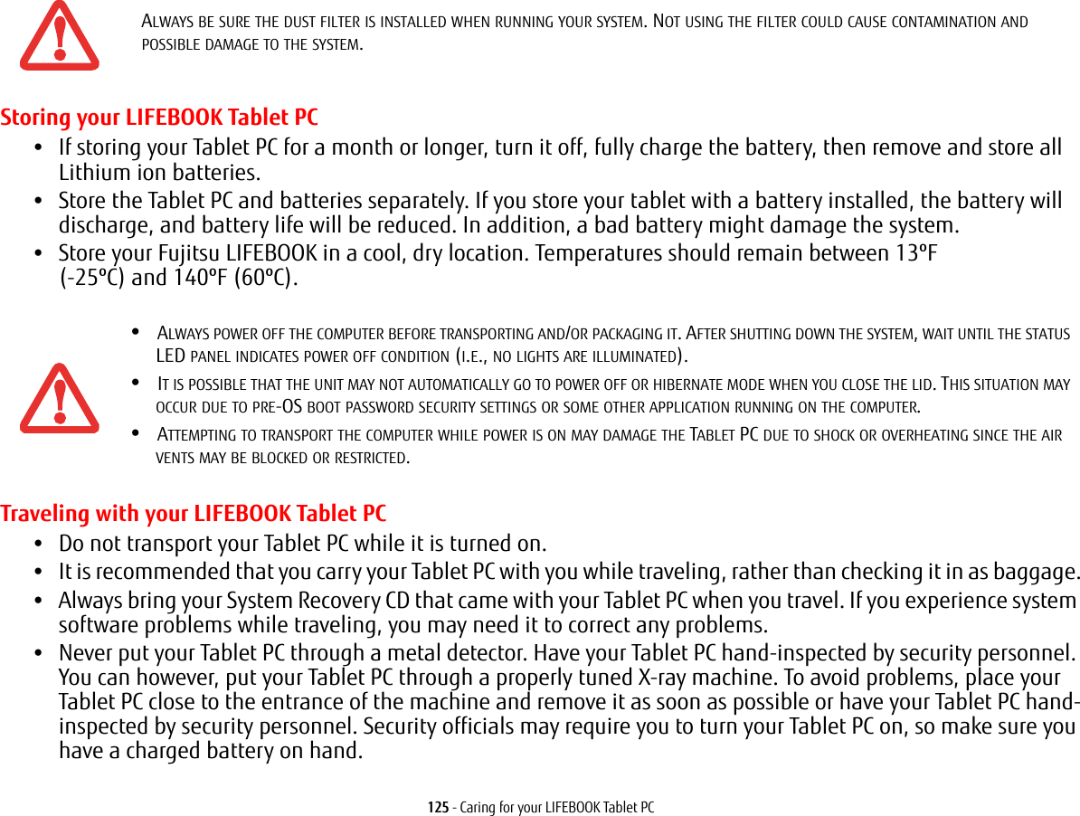 125 - Caring for your LIFEBOOK Tablet PCStoring your LIFEBOOK Tablet PC•If storing your Tablet PC for a month or longer, turn it off, fully charge the battery, then remove and store all Lithium ion batteries.•Store the Tablet PC and batteries separately. If you store your tablet with a battery installed, the battery will discharge, and battery life will be reduced. In addition, a bad battery might damage the system.•Store your Fujitsu LIFEBOOK in a cool, dry location. Temperatures should remain between 13ºF (-25ºC) and 140ºF (60ºC).Traveling with your LIFEBOOK Tablet PC•Do not transport your Tablet PC while it is turned on. •It is recommended that you carry your Tablet PC with you while traveling, rather than checking it in as baggage.•Always bring your System Recovery CD that came with your Tablet PC when you travel. If you experience system software problems while traveling, you may need it to correct any problems. •Never put your Tablet PC through a metal detector. Have your Tablet PC hand-inspected by security personnel. You can however, put your Tablet PC through a properly tuned X-ray machine. To avoid problems, place your Tablet PC close to the entrance of the machine and remove it as soon as possible or have your Tablet PC hand-inspected by security personnel. Security officials may require you to turn your Tablet PC on, so make sure you have a charged battery on hand. ALWAYS BE SURE THE DUST FILTER IS INSTALLED WHEN RUNNING YOUR SYSTEM. NOT USING THE FILTER COULD CAUSE CONTAMINATION AND POSSIBLE DAMAGE TO THE SYSTEM.•ALWAYS POWER OFF THE COMPUTER BEFORE TRANSPORTING AND/OR PACKAGING IT. AFTER SHUTTING DOWN THE SYSTEM, WAIT UNTIL THE STATUS LED PANEL INDICATES POWER OFF CONDITION (I.E., NO LIGHTS ARE ILLUMINATED).•IT IS POSSIBLE THAT THE UNIT MAY NOT AUTOMATICALLY GO TO POWER OFF OR HIBERNATE MODE WHEN YOU CLOSE THE LID. THIS SITUATION MAY OCCUR DUE TO PRE-OS BOOT PASSWORD SECURITY SETTINGS OR SOME OTHER APPLICATION RUNNING ON THE COMPUTER. •ATTEMPTING TO TRANSPORT THE COMPUTER WHILE POWER IS ON MAY DAMAGE THE TABLET PC DUE TO SHOCK OR OVERHEATING SINCE THE AIR VENTS MAY BE BLOCKED OR RESTRICTED.