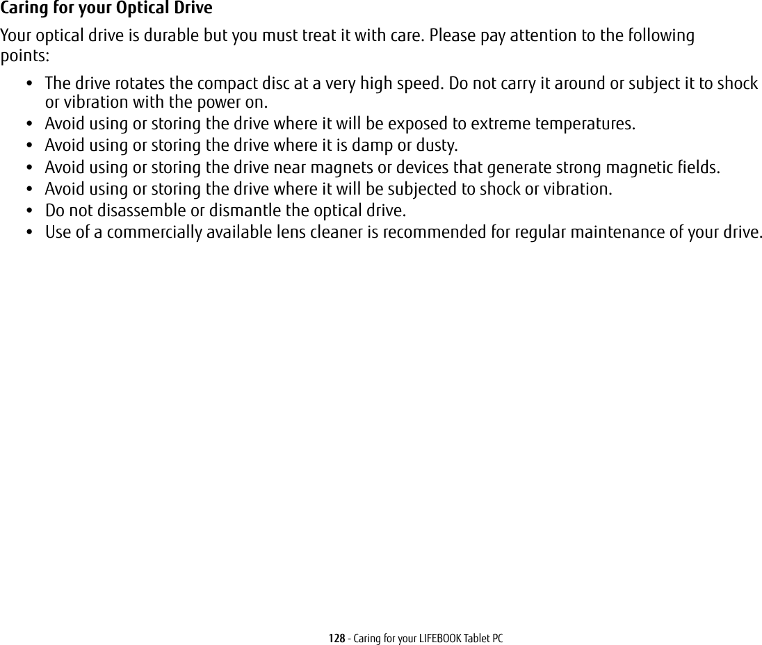 128 - Caring for your LIFEBOOK Tablet PCCaring for your Optical Drive Your optical drive is durable but you must treat it with care. Please pay attention to the following points:•The drive rotates the compact disc at a very high speed. Do not carry it around or subject it to shock or vibration with the power on.•Avoid using or storing the drive where it will be exposed to extreme temperatures.•Avoid using or storing the drive where it is damp or dusty.•Avoid using or storing the drive near magnets or devices that generate strong magnetic fields.•Avoid using or storing the drive where it will be subjected to shock or vibration.•Do not disassemble or dismantle the optical drive.•Use of a commercially available lens cleaner is recommended for regular maintenance of your drive.