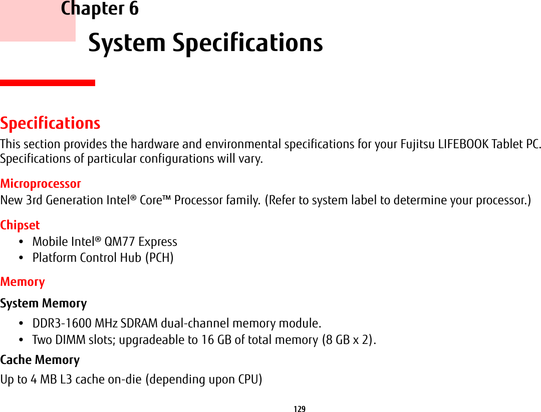 129 Chapter 6 System SpecificationsSpecificationsThis section provides the hardware and environmental specifications for your Fujitsu LIFEBOOK Tablet PC. Specifications of particular configurations will vary.MicroprocessorNew 3rd Generation Intel® Core™ Processor family. (Refer to system label to determine your processor.)Chipset•Mobile Intel® QM77 Express•Platform Control Hub (PCH)MemorySystem Memory •DDR3-1600 MHz SDRAM dual-channel memory module.•Two DIMM slots; upgradeable to 16 GB of total memory (8 GB x 2). Cache Memory Up to 4 MB L3 cache on-die (depending upon CPU)