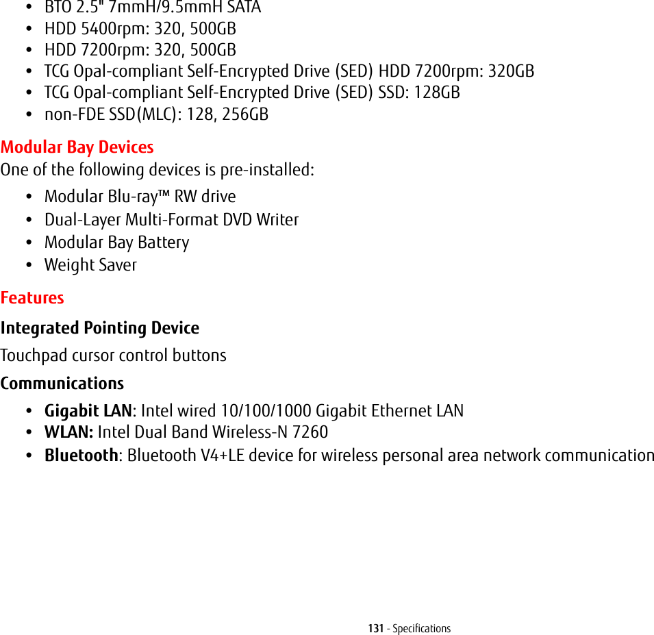 131 - Specifications•BTO 2.5" 7mmH/9.5mmH SATA•HDD 5400rpm: 320, 500GB•HDD 7200rpm: 320, 500GB•TCG Opal-compliant Self-Encrypted Drive (SED) HDD 7200rpm: 320GB•TCG Opal-compliant Self-Encrypted Drive (SED) SSD: 128GB•non-FDE SSD(MLC): 128, 256GBModular Bay DevicesOne of the following devices is pre-installed: •Modular Blu-ray™ RW drive•Dual-Layer Multi-Format DVD Writer•Modular Bay Battery•Weight SaverFeaturesIntegrated Pointing Device Touchpad cursor control buttonsCommunications •Gigabit LAN: Intel wired 10/100/1000 Gigabit Ethernet LAN•WLAN: Intel Dual Band Wireless-N 7260•Bluetooth: Bluetooth V4+LE device for wireless personal area network communication