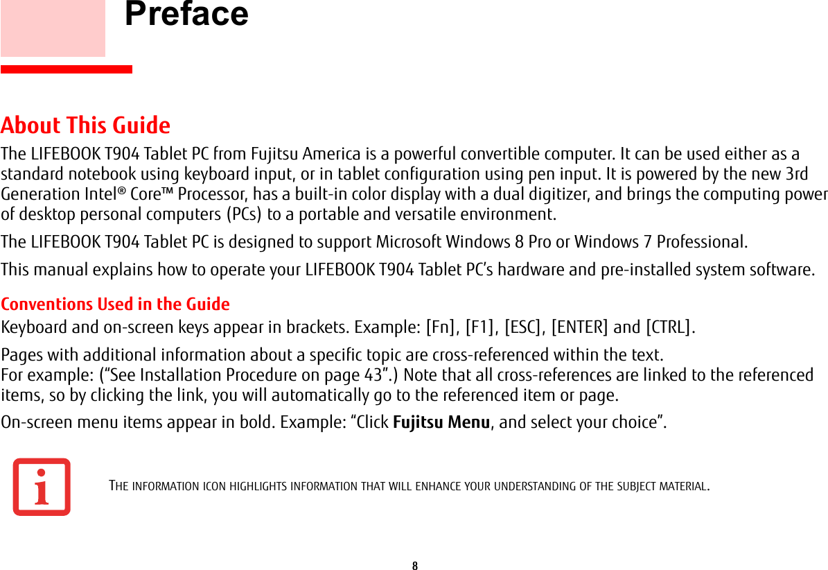 8     PrefaceAbout This GuideThe LIFEBOOK T904 Tablet PC from Fujitsu America is a powerful convertible computer. It can be used either as a standard notebook using keyboard input, or in tablet configuration using pen input. It is powered by the new 3rd Generation Intel&reg; Core&trade; Processor, has a built-in color display with a dual digitizer, and brings the computing power of desktop personal computers (PCs) to a portable and versatile environment.The LIFEBOOK T904 Tablet PC is designed to support Microsoft Windows 8 Pro or Windows 7 Professional.This manual explains how to operate your LIFEBOOK T904 Tablet PC&rsquo;s hardware and pre-installed system software. Conventions Used in the GuideKeyboard and on-screen keys appear in brackets. Example: [Fn], [F1], [ESC], [ENTER] and [CTRL].Pages with additional information about a specific topic are cross-referenced within the text. For example: (&ldquo;See Installation Procedure on page 43&rdquo;.) Note that all cross-references are linked to the referenced items, so by clicking the link, you will automatically go to the referenced item or page.On-screen menu items appear in bold. Example: &ldquo;Click Fujitsu Menu, and select your choice&rdquo;.THE INFORMATION ICON HIGHLIGHTS INFORMATION THAT WILL ENHANCE YOUR UNDERSTANDING OF THE SUBJECT MATERIAL.