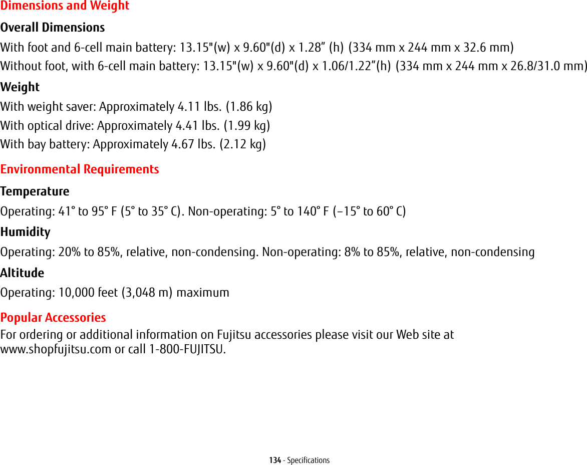 134 - SpecificationsDimensions and WeightOverall Dimensions With foot and 6-cell main battery: 13.15"(w) x 9.60"(d) x 1.28” (h) (334 mm x 244 mm x 32.6 mm)Without foot, with 6-cell main battery: 13.15"(w) x 9.60"(d) x 1.06/1.22”(h) (334 mm x 244 mm x 26.8/31.0 mm)Weight With weight saver: Approximately 4.11 lbs. (1.86 kg)With optical drive: Approximately 4.41 lbs. (1.99 kg)With bay battery: Approximately 4.67 lbs. (2.12 kg)Environmental RequirementsTemperature Operating: 41° to 95° F (5° to 35° C). Non-operating: 5° to 140° F (–15° to 60° C)Humidity Operating: 20% to 85%, relative, non-condensing. Non-operating: 8% to 85%, relative, non-condensingAltitude Operating: 10,000 feet (3,048 m) maximumPopular AccessoriesFor ordering or additional information on Fujitsu accessories please visit our Web site at www.shopfujitsu.com or call 1-800-FUJITSU.