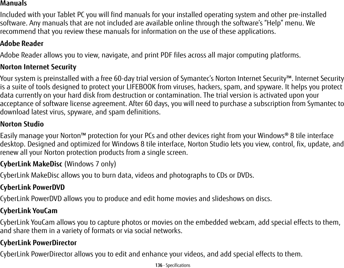 136 - SpecificationsManuals Included with your Tablet PC you will find manuals for your installed operating system and other pre-installed software. Any manuals that are not included are available online through the software’s “Help” menu. We recommend that you review these manuals for information on the use of these applications.Adobe Reader Adobe Reader allows you to view, navigate, and print PDF files across all major computing platforms.Norton Internet Security Your system is preinstalled with a free 60-day trial version of Symantec’s Norton Internet Security™. Internet Security is a suite of tools designed to protect your LIFEBOOK from viruses, hackers, spam, and spyware. It helps you protect data currently on your hard disk from destruction or contamination. The trial version is activated upon your acceptance of software license agreement. After 60 days, you will need to purchase a subscription from Symantec to download latest virus, spyware, and spam definitions.Norton Studio Easily manage your Norton™ protection for your PCs and other devices right from your Windows® 8 tile interface desktop. Designed and optimized for Windows 8 tile interface, Norton Studio lets you view, control, fix, update, and renew all your Norton protection products from a single screen.CyberLink MakeDisc (Windows 7 only)CyberLink MakeDisc allows you to burn data, videos and photographs to CDs or DVDs.CyberLink PowerDVD CyberLink PowerDVD allows you to produce and edit home movies and slideshows on discs. CyberLink YouCam CyberLink YouCam allows you to capture photos or movies on the embedded webcam, add special effects to them, and share them in a variety of formats or via social networks. CyberLink PowerDirector CyberLink PowerDirector allows you to edit and enhance your videos, and add special effects to them.