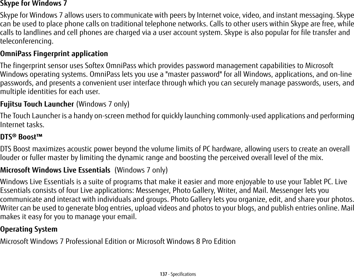 137 - SpecificationsSkype for Windows 7Skype for Windows 7 allows users to communicate with peers by Internet voice, video, and instant messaging. Skype can be used to place phone calls on traditional telephone networks. Calls to other users within Skype are free, while calls to landlines and cell phones are charged via a user account system. Skype is also popular for file transfer and teleconferencing.OmniPass Fingerprint application The fingerprint sensor uses Softex OmniPass which provides password management capabilities to Microsoft Windows operating systems. OmniPass lets you use a "master password" for all Windows, applications, and on-line passwords, and presents a convenient user interface through which you can securely manage passwords, users, and multiple identities for each user.Fujitsu Touch Launcher (Windows 7 only) The Touch Launcher is a handy on-screen method for quickly launching commonly-used applications and performing Internet tasks.DTS® Boost™ DTS Boost maximizes acoustic power beyond the volume limits of PC hardware, allowing users to create an overall louder or fuller master by limiting the dynamic range and boosting the perceived overall level of the mix.Microsoft Windows Live Essentials (Windows 7 only)Windows Live Essentials is a suite of programs that make it easier and more enjoyable to use your Tablet PC. Live Essentials consists of four Live applications: Messenger, Photo Gallery, Writer, and Mail. Messenger lets you communicate and interact with individuals and groups. Photo Gallery lets you organize, edit, and share your photos. Writer can be used to generate blog entries, upload videos and photos to your blogs, and publish entries online. Mail makes it easy for you to manage your email.Operating System Microsoft Windows 7 Professional Edition or Microsoft Windows 8 Pro Edition