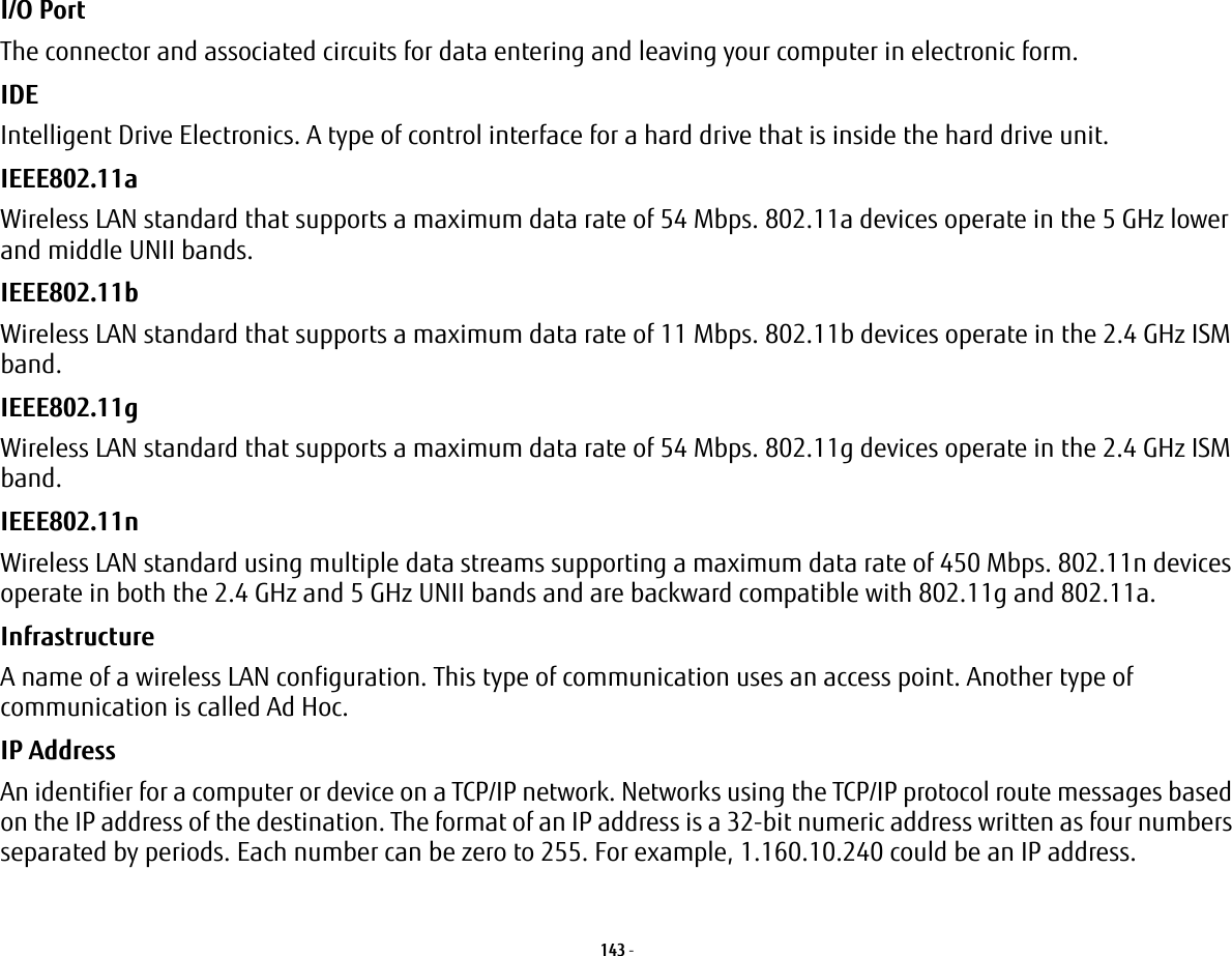 143 - I/O Port The connector and associated circuits for data entering and leaving your computer in electronic form.IDE Intelligent Drive Electronics. A type of control interface for a hard drive that is inside the hard drive unit.IEEE802.11a Wireless LAN standard that supports a maximum data rate of 54 Mbps. 802.11a devices operate in the 5 GHz lower and middle UNII bands. IEEE802.11b Wireless LAN standard that supports a maximum data rate of 11 Mbps. 802.11b devices operate in the 2.4 GHz ISM band. IEEE802.11g Wireless LAN standard that supports a maximum data rate of 54 Mbps. 802.11g devices operate in the 2.4 GHz ISM band. IEEE802.11n Wireless LAN standard using multiple data streams supporting a maximum data rate of 450 Mbps. 802.11n devices operate in both the 2.4 GHz and 5 GHz UNII bands and are backward compatible with 802.11g and 802.11a.Infrastructure A name of a wireless LAN configuration. This type of communication uses an access point. Another type of communication is called Ad Hoc.IP Address An identifier for a computer or device on a TCP/IP network. Networks using the TCP/IP protocol route messages based on the IP address of the destination. The format of an IP address is a 32-bit numeric address written as four numbers separated by periods. Each number can be zero to 255. For example, 1.160.10.240 could be an IP address.