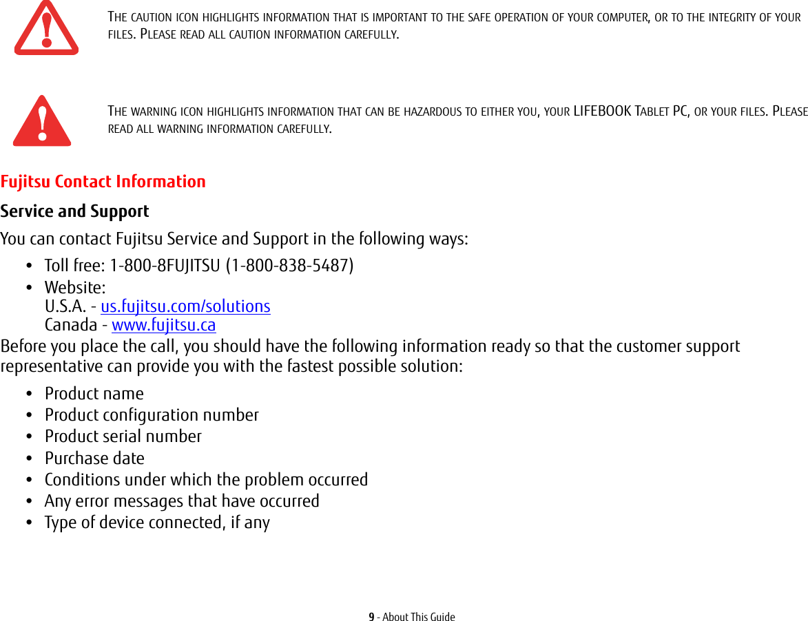 9 - About This GuideFujitsu Contact InformationService and Support You can contact Fujitsu Service and Support in the following ways:•Toll free: 1-800-8FUJITSU (1-800-838-5487)•Website: U.S.A. - us.fujitsu.com/solutions Canada - www.fujitsu.caBefore you place the call, you should have the following information ready so that the customer support representative can provide you with the fastest possible solution:•Product name•Product configuration number•Product serial number•Purchase date•Conditions under which the problem occurred•Any error messages that have occurred•Type of device connected, if any THE CAUTION ICON HIGHLIGHTS INFORMATION THAT IS IMPORTANT TO THE SAFE OPERATION OF YOUR COMPUTER, OR TO THE INTEGRITY OF YOUR FILES. PLEASE READ ALL CAUTION INFORMATION CAREFULLY.THE WARNING ICON HIGHLIGHTS INFORMATION THAT CAN BE HAZARDOUS TO EITHER YOU, YOUR LIFEBOOK TABLET PC, OR YOUR FILES. PLEASE READ ALL WARNING INFORMATION CAREFULLY.