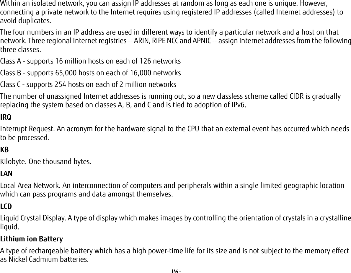 144 - Within an isolated network, you can assign IP addresses at random as long as each one is unique. However, connecting a private network to the Internet requires using registered IP addresses (called Internet addresses) to avoid duplicates. The four numbers in an IP address are used in different ways to identify a particular network and a host on that network. Three regional Internet registries -- ARIN, RIPE NCC and APNIC -- assign Internet addresses from the following three classes. Class A - supports 16 million hosts on each of 126 networks Class B - supports 65,000 hosts on each of 16,000 networks Class C - supports 254 hosts on each of 2 million networks The number of unassigned Internet addresses is running out, so a new classless scheme called CIDR is gradually replacing the system based on classes A, B, and C and is tied to adoption of IPv6.IRQ Interrupt Request. An acronym for the hardware signal to the CPU that an external event has occurred which needs to be processed.KB Kilobyte. One thousand bytes.LAN Local Area Network. An interconnection of computers and peripherals within a single limited geographic location which can pass programs and data amongst themselves.LCD Liquid Crystal Display. A type of display which makes images by controlling the orientation of crystals in a crystalline liquid.Lithium ion Battery A type of rechargeable battery which has a high power-time life for its size and is not subject to the memory effect as Nickel Cadmium batteries.