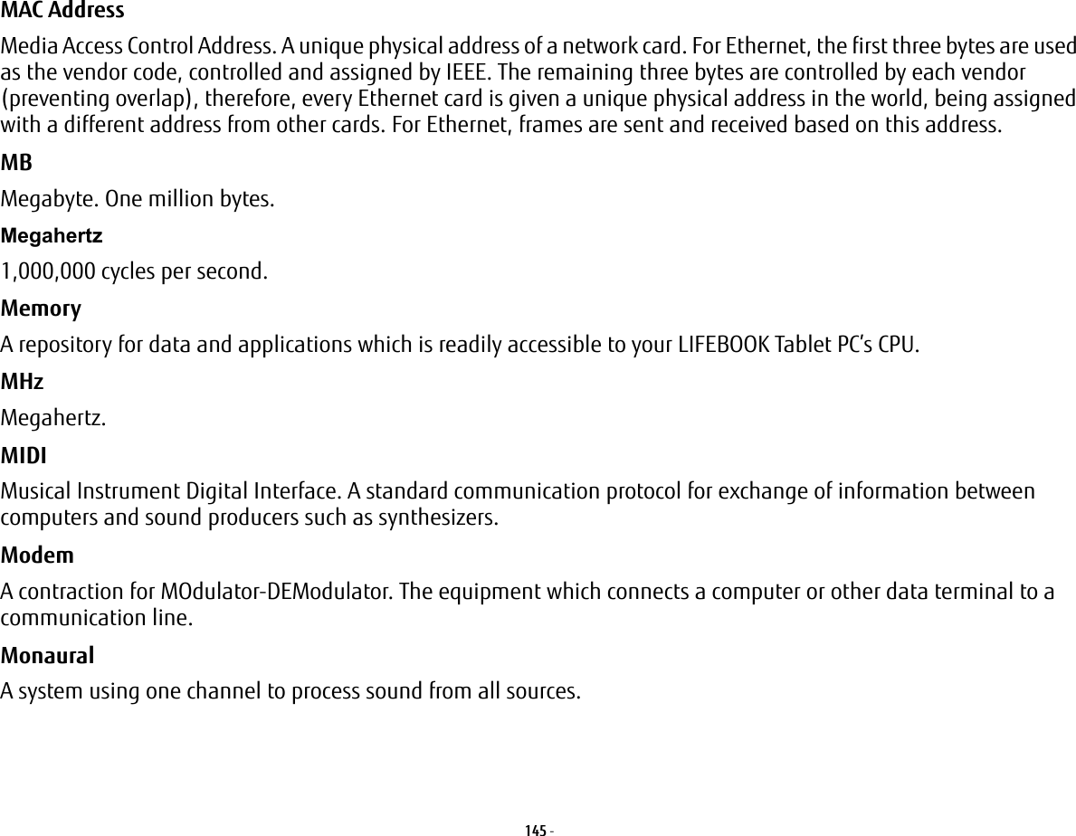 145 - MAC Address Media Access Control Address. A unique physical address of a network card. For Ethernet, the first three bytes are used as the vendor code, controlled and assigned by IEEE. The remaining three bytes are controlled by each vendor (preventing overlap), therefore, every Ethernet card is given a unique physical address in the world, being assigned with a different address from other cards. For Ethernet, frames are sent and received based on this address.MB Megabyte. One million bytes.Megahertz 1,000,000 cycles per second.Memory A repository for data and applications which is readily accessible to your LIFEBOOK Tablet PC’s CPU.MHz Megahertz.MIDI Musical Instrument Digital Interface. A standard communication protocol for exchange of information between computers and sound producers such as synthesizers.Modem A contraction for MOdulator-DEModulator. The equipment which connects a computer or other data terminal to a communication line.Monaural A system using one channel to process sound from all sources.